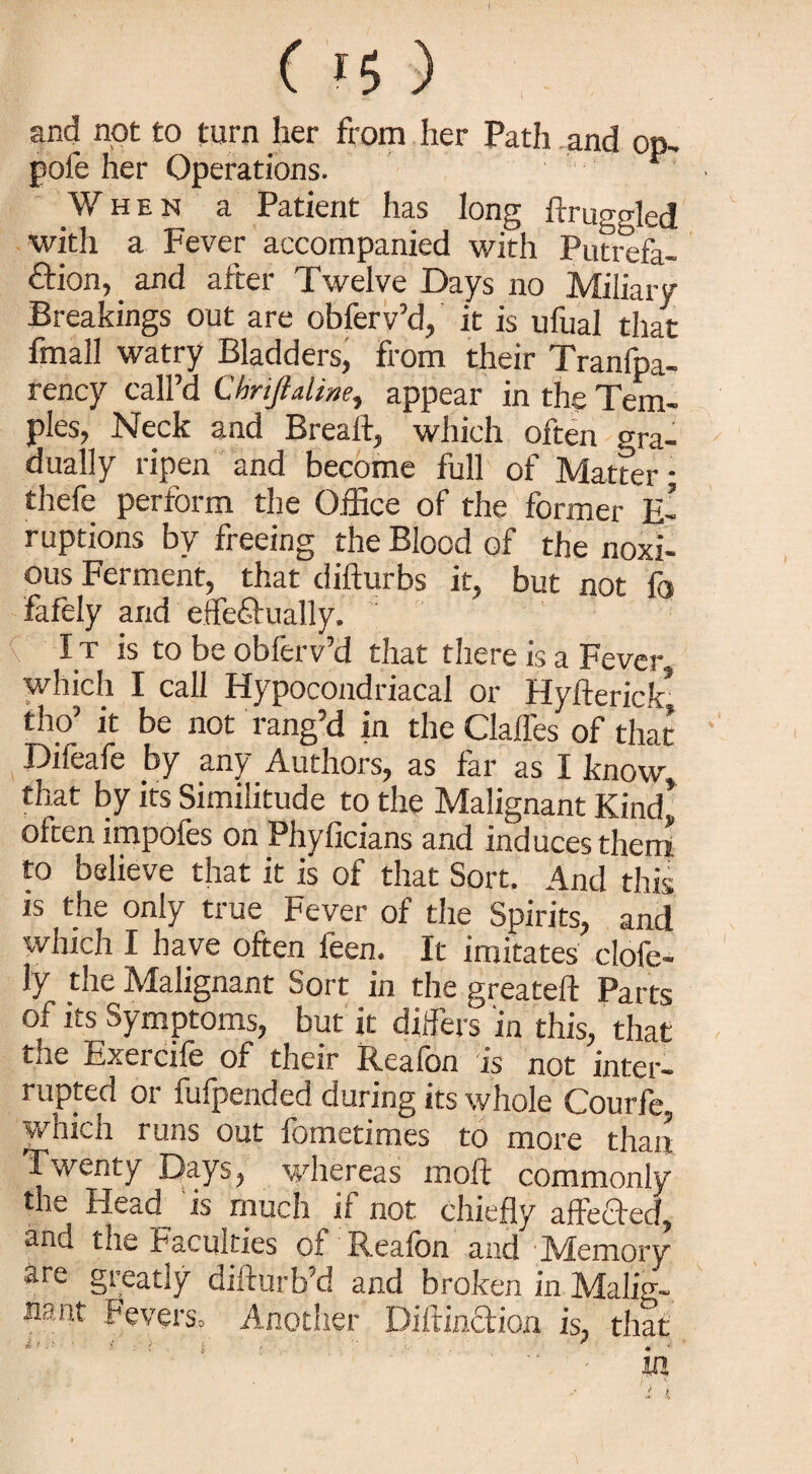 and not to turn her from her Path and op, pole her Operations. When a Patient has long ftruggled with a Fever accompanied with Putrefa¬ ction, . and after Twelve Days no Miliary Breakings out are obferv’d, it is ufual that fmall watry Bladders, from their Tranfpa- rency call d C hyijlulinc^ appear in the Tem¬ ples, Neck and Breaft, which often gra¬ dually ripen and become full of Matter • thefe perform the Office of the former E- ruptions by freeing the Blood of the noxi¬ ous Ferment, that difturbs it, but not fc fafely and effectually. I t is to be obferv’d that there is a Fever which I call Hypocondriacal or Hyfterick* tho’ it be not rang’d in the Gaffes of that Difeafe by any Authors, as far as I know, that by its Similitude to the Malignant Kind* often impofes on Phyficians and induces them to believe that it is of that Sort. And this is the only true Fever of the Spirits, and which I have often feen. It imitates clofe- ly the Malignant Sort in the greateft Parts of its Symptoms, but it differs in this, that the Exercife of their Reafon is not inter¬ rupted or fufpended during its whole Courfe which runs out fometimes to more than Twenty Days, whereas moft commonly the Head is much if not chiefly affeTed, and the Faculties of Reafon and Memory are greatly difturb’d and broken in Malig- Fevers, Another Diftincfion is, that t' • 1 ! ' { ' . m
