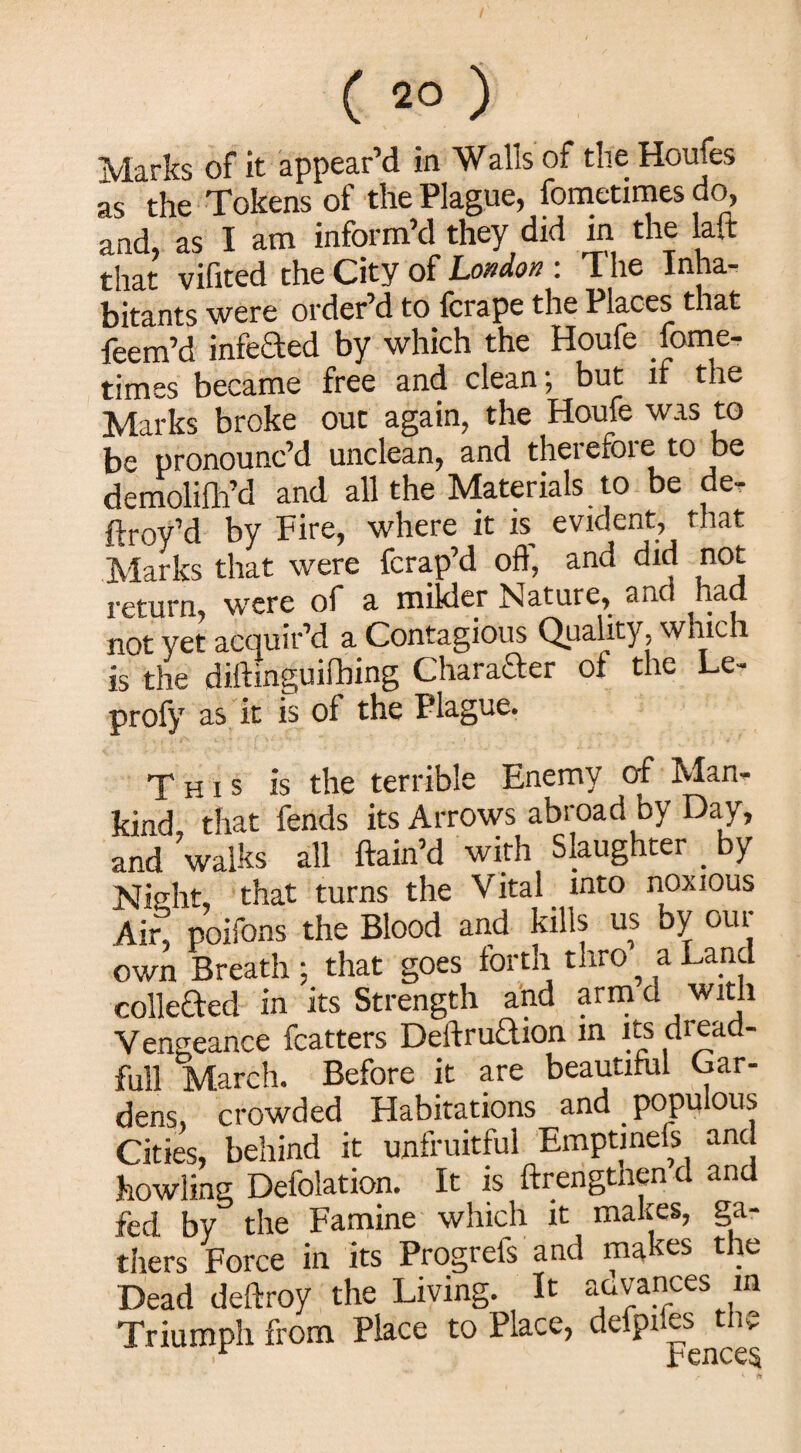 Marks of it appear’d in Walls of the Houfes as the Tokens of the Plague, fometimes do, and, as I am inform’d they did in the laft that vifited the City of London : I lie Inha¬ bitants were order’d to fcrape the Places that feem’d infected by which the Houfe fome- timss became free and clean, but if the Marks broke out again, the Houfe was to be pronounc’d unclean, and therefore to be demolifh’d and all the Materials to be de- ftroy’d by Fire, where it is. evident, that Marks that were fcrap’d off, and did not return, were of a milder Nature, and had not yet acquir’d a Contagious Quality, which is the diftinguifbing Character of the Le- profy as it is of the Plague. This is the terrible Enemy of Man¬ kind that fends its Arrows abroad by Day, and ’walks all ftain’d with Slaughter . by Nio'ht, that turns the Vital into noxious Ain poifons the Blood and kills us by oui own Breath ; that goes forth thro a Land collected in its Strength and arm d with Vengeance fcatters DeitruTion in its di ead- full March. Before it are beautiful Gar¬ dens, crowded Habitations and populous Cities, behind it unfruitful Emptineis and howling Defolation. It is ftrengthen d and fed by the Famine which it makes, ga¬ thers Force in its Progiels and ma es tie Dead deftroy the Living. It advances m Triumph from Place to Place, defpiles the
