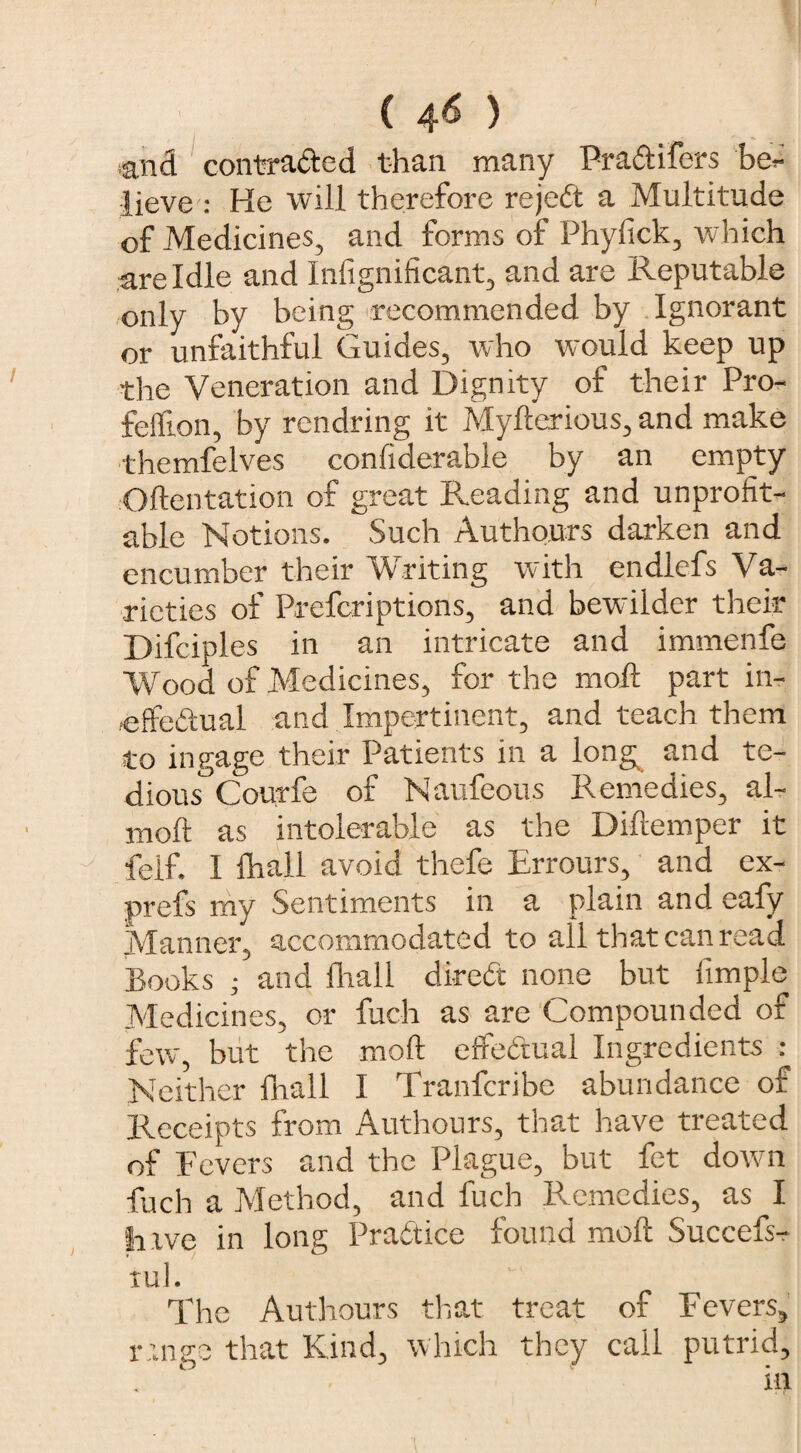 ( 4^ ) tand contracted than many Pra&ifers be¬ lieve : He will therefore rejedt a Multitude of Medicines, and forms of Phyfick, which are Idle and Infignificant, and are Reputable only by being recommended by Ignorant or unfaithful Guides, who would keep up the Veneration and Dignity of their Pro- felfion, by rendring it Myfterious, and make themfelves conliderable by an empty Oftentation of great Pleading and unprofit¬ able Notions. Such Authours darken and encumber their Writing with endlefs Va¬ rieties of Prefcriptions, and bewilder their Difciples in an intricate and immenfe Wood of Medicines, for the mod part in¬ effectual and Impertinent, and teach them to ingage their Patients in a long and te- dious°Courfe of Naufeous Remedies, al- moft as intolerable as the Diftemper it felf. I fhall avoid thefe Errours, and ex- prefs my Sentiments in a plain and eafy Manner, accommodated to all that can read Books • and diall direCt none but fimple Medicines, or fuch as are Compounded of few, but the mod effectual Ingredients : Neither fhall I Tranfcribe abundance of Receipts from Authours, that have treated of Fevers and the Plague, but fet down fuch a Method, and fuch Remedies, as I Inve in long Pratt ice found molt Succefs- tul. The Authours that treat of Fevers, range that Kind, which they call putrid, . 1 in