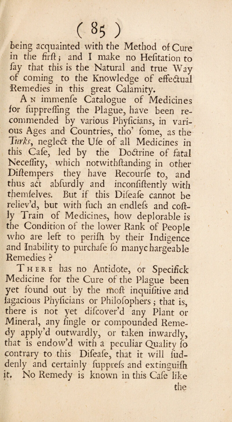 ( »5 ) being acquainted with the Method of Cure in the firft; and I make no Helitation to fay that this is the Natural and true Way of coming to the Knowledge of effeitual Remedies in this great Calamity. A n immenfe Catalogue of Medicines for fupprelling the Plague, have been re¬ commended by various Phyficians, in vari¬ ous Ages and Countries, tho’ fome, as the Turk’s, negledt the Ufe of all Medicines in this Cafe, led by the Do&rine of fatal Neceifity, which notwithftanding in other Diflempers they have Recourfe to, and thus adt abfurdly and inconfiftently with themfelves. But if this Difeafe cannot be reliev’d, but with fuch an endlefs and coft- ly Train of Medicines, how deplorable is the Condition of the lower Rank of People who are left to perifh by their Indigence and Inability to purchafe fo manyc hargeable Remedies ? There has no Antidote, or Specifick Medicine for the Cure of the Plague been yet found out by the moil inquiiitive and fagacious Phyficians or Philofophers; that is, there is not yet difcover’d any Plant or Mineral, any fingle or compounded Reme¬ dy apply’d outwardly, or taken inwardly, that is endow’d with a peculiar Quality fo contrary to this Difeafe, that it will fud- denly and certainly fupprefs and extinguish it. No Remedy is known in this Cafe like the