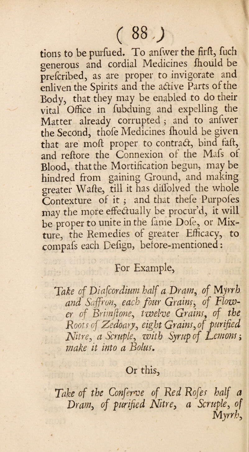 C 88.; tions to be purfued. To anfwer the fil'd:, fuch generous and cordial Medicines fhould be prefcribed, as are proper to invigorate and enliven the Spirits and the adive Parts of the Body, that they may be enabled to do their vital Office in fubduing and expelling the Matter already corrupted ; and to anfwer the Second, thofe Medicines ihould be given that are mod: proper to contrad, bind faft, and reftore the Connexion of the Mafs ot Blood, that the Mortification begun, maybe hindred from gaining Ground, and making greater Wafte, till it has diffolved the whole Contexture of it ; and that thefe Purpoles may the more effedually be procur’d, it will be proper to unite in the fame Dofe, or Mix¬ ture, the Remedies of greater Efficacy, to compafs each Defign, before-mentioned: For Example, % Take cf Diafcordium half a Drain, of Myrrh and Saffron, each four Grains, of Flow¬ er of Brimftone, twelve Grains, of the Roots of Zedoary, eight Grains, of purified Nitre, a Scruple, with Syrup of Lemons; make it into a Bolus. Or this. Take of the Conferve of Red Rofes half a Dram, of purified Nitre, a Scruple, of Myrrh,