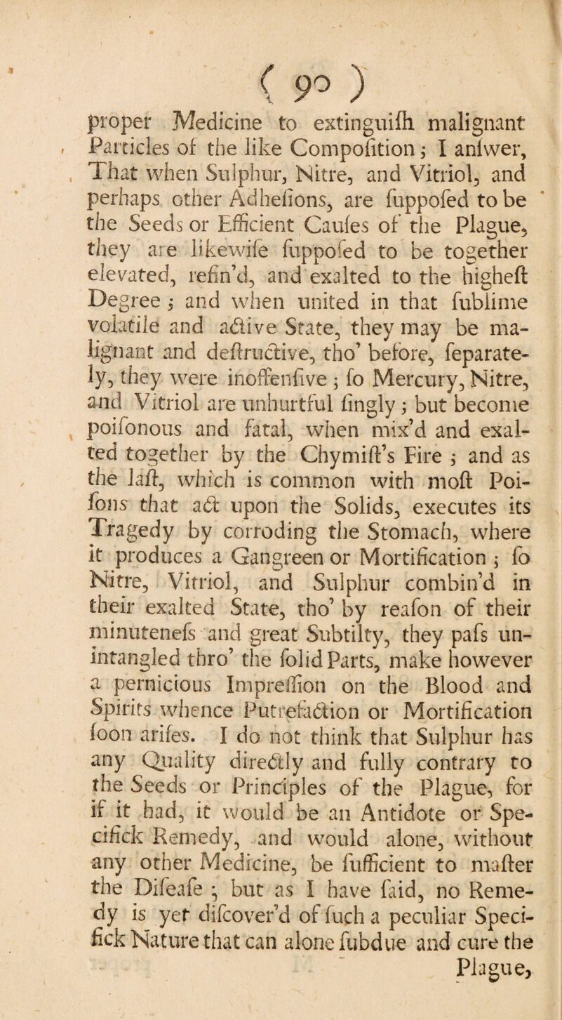 ( 9° ) proper Medicine to extinguifh malignant * Particles of the like Composition ; I aniwer, That when Sulphur, Nitre, and Vitriol, and perhaps other Adheiions, are fuppofed to be the Seeds or Efficient Caufes of tiie Plague, they are likewile fuppofed to be together elevated, refin’d, and exalted to the higheft Degree j and when united in that fublime volatile and a&ive State, they may be ma¬ lignant and deffructive, tho’ before, feparate- ly, they were inoffenfive ; fo Mercury, Nitre, and Vitriol are unhurtful fingly; but become poifonotis and fatal, when mix’d and exal¬ ted together by the Chymift’s Fire > and as the Jaft, which is common with mod Poi- fons that a£t upon the Solids, executes its Tragedy by corroding the Stomach, where it produces a Gangreen or Mortification ; fo Nitre, Vitriol, and Sulphur combin’d in their exalted State, tho’ by reafon of their minutenefs and great Snbtilty, they pafs un- intangled thro’ the folid Parts, make however a pernicious Impreffion on the Blood and Spirits whence Putrefabfion or Mortification foon arifes. I do not think that Sulphur has any Quality directly and fully contrary to the Seeds or Principles of the Plague, for if it had, it would be an Antidote or Spe- cifick Remedy, and would alone, without any other Medicine, be fufficient to matter the Difeafe ^ but as I have laid, no Reme¬ dy is yet difcover’d of fuch a peculiar Speci- fick Nature that can alone fubdue and cure the Plague,