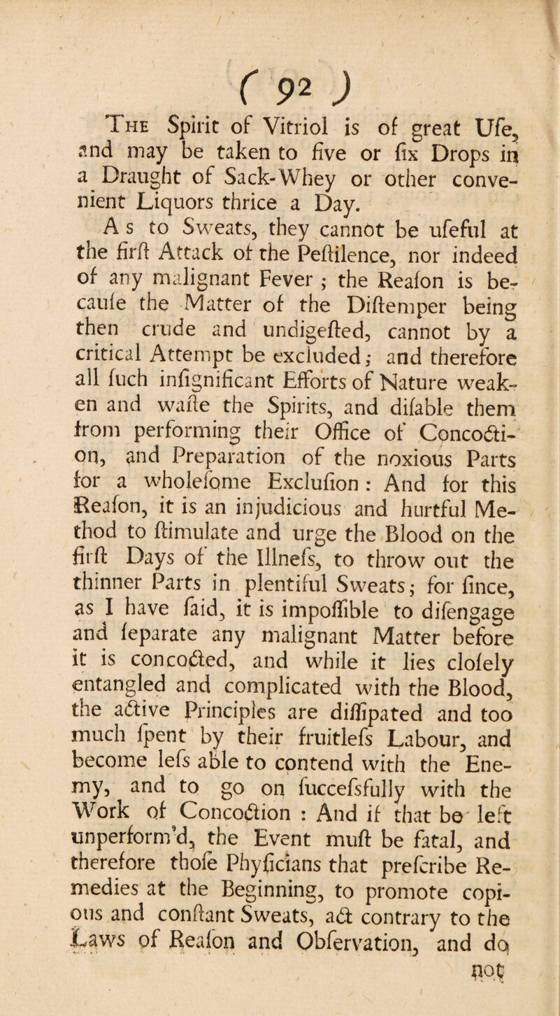 The Spirit of Vitriol is of great Ufe, and may be taken to five or fix Drops in a Draught of Sack-Whey or other conve¬ nient Liquors thrice a Day. A s to Sweats, they cannot be ufeful at the firfi Attack of the Peftilence, nor indeed of any malignant Fever ; the Reafon is be- caufe the Matter of the Diftemper being then crude and undigefled, cannot by a critical Attempt be excluded; and therefore all fuch infignificant Efforts of Nature weak¬ en and wafte the Spirits, and difable them from performing their Office of Concocti¬ on, and Preparation of the noxious Parts for a wholefome Exclufion: And for this Reafon, it is an injudicious and hurtful Me¬ thod to {Emulate and urge the Blood on the firft Days of the lllnefs, to throw out the thinner Parts in plentiful Sweats; for fince, as I have faid, it is impolfible to difengage and feparate any malignant Matter before it is concoCted, and while it lies clofely entangled and complicated with the Blood, the aCtive Principles are diffipated and too much (pent by their fruitlefs Labour, and become lefs able to contend with the Ene¬ my, and to go on fuccefsfully with the Work of ConcoCtion : And if that be left unperform’d, the Event muft be fatal, and therefore thole Phyficians that prefcribe Re¬ medies at the Beginning, to promote copi¬ ous and conftant Sweats, aCt contrary to the Laws of Reafon and Obfervation, and do not