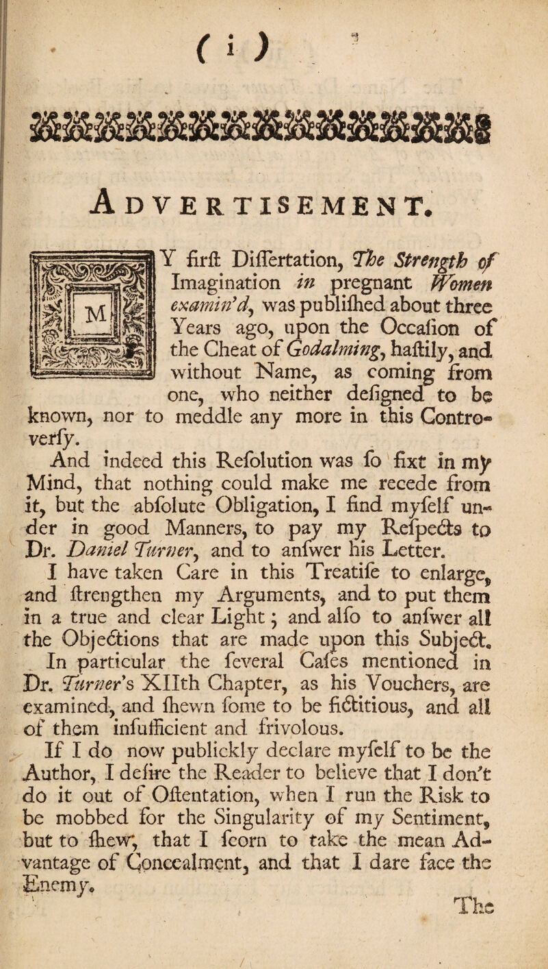 Advertisement. Y firft Difiertation, The Strength of Imagination in pregnant Women examin'd^ was publilhed about three Years ago, upon the Occalion of the Cheat of Godaiming.f haflily, and without Name, as coming from one, who neither defigned to be known, nor to meddle any more in this Contro* verfy. And indeed this Refolution was fo fixt in my Mind, that nothing could make me recede from it, but the abfolute Obligation, I find myfelf un¬ der in good Manners, to pay my Relpedh to Dr. Daniel Turner^ and to anfwer his Letter. I have taken Care in this Treatife to enlarge,, and ftrengthen my Arguments, and to put them in a true and clear Light; and alfo to anfwer al! the Objections that are made upon this Subjedr, In particular the feveral Cafes mentioned in Dr, Turners Xllth Chapter, as his Vouchers, are examined, and fhewn fome to be fi&itious, and all of them infufficient and frivolous. If I do now publickly declare myfelf to be the Author, I defire the Reader to believe that I don't do it out of Oftentation, when I run the Risk to be mobbed for the Singularity of my Sentiment, but to fhew*, that I fcorn to take the mean Ad¬ vantage of Concealment, and that I dare face the Enemy, /