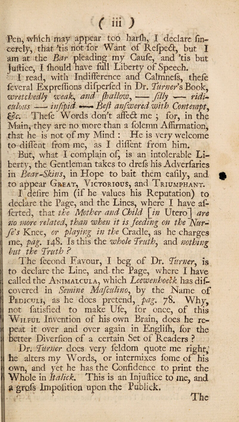 Pen, which may appear tco harih, I declare fin* cerely,. that'tis not for Want of Refpeft, but I am at the Bar pleading my Caufe, and 'tis but juftice, I ftiould have full Liberty of Speech. I read, with Indifference and Calmnefs, theie feveral Expreffions difperfed in Dr. burner’s Book, wretchedly weak, and (hallow,-filly -— ridi¬ culous — infpid Bejl anfwered with Contempt, &c. Thefe Words don't affedt me ; for, in the Main, they are no more than a folemn Affirmation, that he is not of my Mind : He is very welcome to diffent from me, as I diflent from him. But, what I complain of, is an intolerable Li¬ berty, the Gentleman takes to drefs his Adverfaries in Bear-Skins, in Hope to bait them ealily, and to appear Great, Victorious, and Triumphant. I defire him (if he values his Reputation) to declare the Page, and the Lines, wrhere I have af- ferted, that the Mother and Child [in Utero) are 770 more related, than when it is feeding on the ~Nur- t fe’s Knee, or playing in the Cradle, as he charges me, pag. 148. Is this the whole Truth, and nothing hut the Truth ? The fecond Favour, I beg of Dr. Turner, is to declare the Line, and the Page, where I have called the Animalcula, which Leewenhoeck has diD covered in Semine Mafculino, by the Name of Pediculi, as he does pretend, pag. 78. Why, not fatisfied to make Ufe, for once, of this Wilful Invention of his own Brain, does he re- I peat it over and over again in Englifh, for the better Diverfion of a certain Set of Readers ? Dr. Turner does very feldom quote me right,’ ! he alters my Words, or intermixes fome of his own, and yet he has the Confidence to print the Whole in Italick. This is an Injuflice to me, and g grpfs Impolitic*! upon the Piibiick.