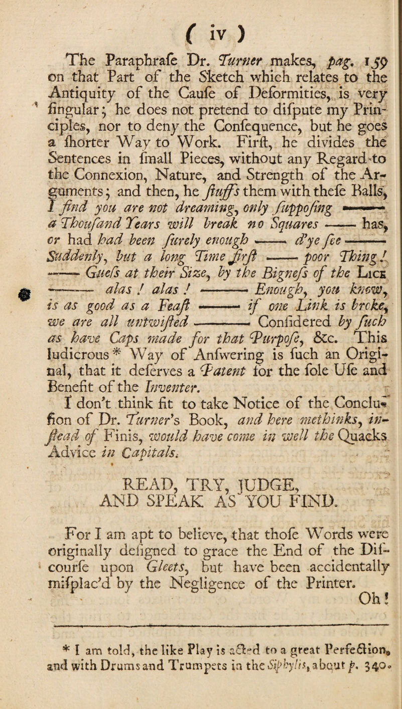 The Paraphrafe Dr. Turner makes, pag. 159 on that Part of the Sketch which relates to the Antiquity of the Caufe of Deformities, is very fingular; he does not pretend to difpute my Prin¬ ciples, nor to deny the Confequence, but he goes a fhorter Way to Work. Firft, he divides the Sentences in fmall Pieces, without any Regard- to the Connexion, Nature, and Strength of the Ar¬ guments ; and then, he fluffs them with thefe Balls, 1 find you are not dreaming, only fuppofing ■■ '■»*' ■ a Thousand Tears will break no Squares-has, or had had been furely enough —— d’ye fee *- Suddenly, but a long Time firfi ..- poor Thing l -- GueCs at their Size, by the Bignefs of the Lice —* alas ! alas ! -Enough, you kmwy is as good as a Feafi — .- if one Link is broke, we are all untwified-- Considered by fuch as have Caps made for that Lurpofe, &c. This ludicrous * Way of Anfwering is fuch an Origi¬ nal, that it deferves a Latent for the foie Ufe and Benefit of the Inventer. I don't think fit to take Notice of the Conclu- fion of Dr. Turner’s Book, and here methinks^ in- fiead of Finis, would have come in well the Quacks Advice in Qapitalst % READ, TRY, JUDGE, AND SPEAK AS YOU FIND. For I am apt to believe, that thofe Words were originally deiigned to grace the End of the Dif- courfe upon Gleets^ but have been accidentally mifplac'd by the Negligence of the Printer. Oh! * l am told, the like Play is a£Fd to a great Perfe&ion® and with Drums and Trumpets in thc«S^fcy/h,_ab.Q.ut p. 54°°