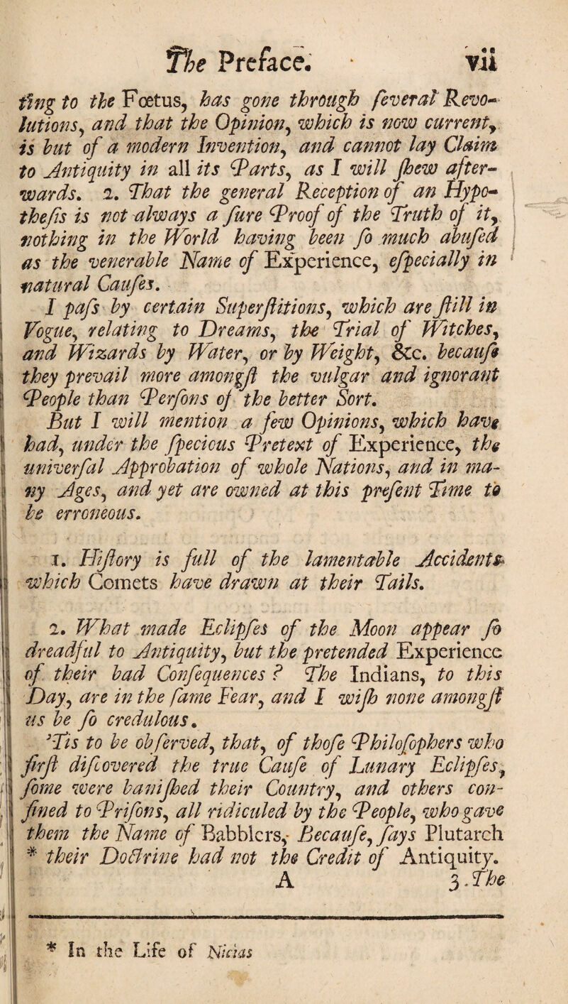fmg to ^Foetus, has gone through fever at Revo¬ lutions ^ and that the Opinion, which is now currenty is but of a modern Invention, and cannot lay Claim to Antiquity in all its (parts, as I will pew after¬ wards. 2. That the general Reception of an Hype- thefts is not always a fare (Proof of the Truth of ity nothing in the World having been fo much abufed as the venerable Name of Experience, efpecially in natural Caufes. I pafs by certain Superfiitions, which are fill in Vogue, relating to Dreams, the Trial of Witches, Wizards by Water, or Weighty &c. becaufi | they prevail more amongjl the vulgar and ignorant ! (People than Perfons oj the better Sort. But I will mention a few Opinions, which have had, under the fpecious Pretext of Experience, the I univerfal .Approbation of whole Nations, *0 ;#0- 1 Ages^ and yet are owned at this prefent Time to j be erroneous. i. Hiflory is full of the lamentable Accidents* I which Comets have drawn at their Tails. 2. What made Eclipfes of the Moon appear fo \ dreadful to Antiquity, fe pretended Experience j of their bad Confequences ? The Indians, to this ! Day, the fame Fear, I wip none amongjf \ us be fo credulous. '-7/5 to be obferved, of thofe Philofophers who jj firfi dip overed the true Caufe of Lunary Eclipfes f :i yo/^o were baniped their Country, others con- . j j&od to Prifons, #// ridiculed by the People^ who gave j the Name of Babblers,- Becaufe, fays Plutarch # Doflrine had not the Credit of Antiquity. A 3 - The