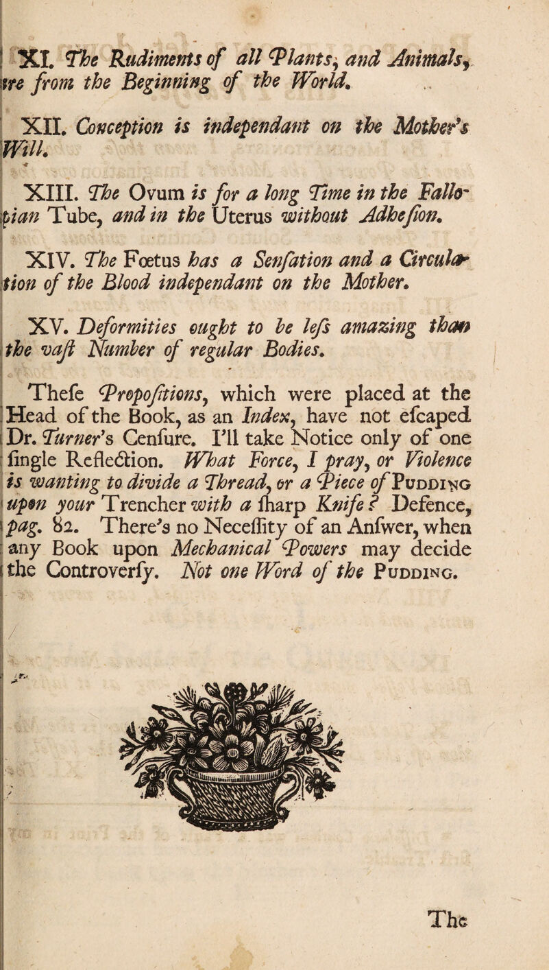 XI. The Rudiments of all (Plants, and Animalsf ire from the Beginning of the World. XII. Conception is independant on the Mother's Will. * , I $v ^. te XIII. The Ovum is for a long Time in the Fallo¬ pian Tube, and in the Uterus without Adhefion. I XIV. The Foetus has a Senfation and a Circuit Sion of the Blood independant on the Mother. XV. Deformities ought to he lefs amazing than the vajl Number of regular Bodies. Thefe Propoftions, which were placed at the Head of the Book, as an Index, have not efcaped Dr. Turner's Genfure. I'll take Notice only of one Angle Reflexion. What Force, I pray, or Violence is wanting to divide a Thread, or a Piece ^Pudding upon your Trencher with a lharp Knife? Defence, 5 pag. 82. There's no Neceffity of an Anfwer, when any Book upon Mechanical Powers may decide the Controverly. Not one Word of the Pudding. / The
