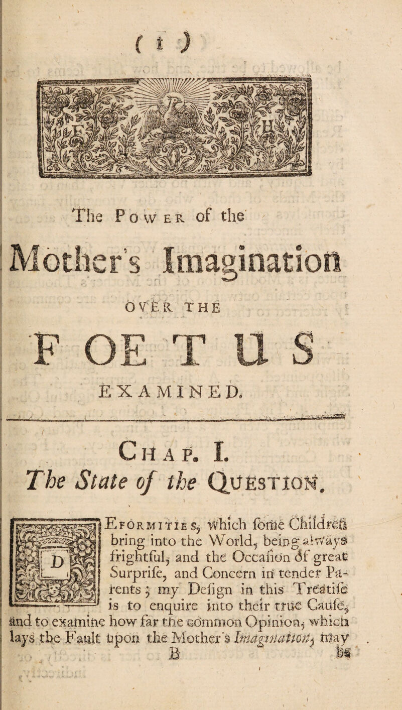 The Power of the ! Mother’s Imagination | OVER THE I F OE T U S - EXAMINED, f Ch a p. I. The State of the Question. * Eformities, which ibrne Children bring into the World, being always frightful, and the Occanon df great Surprife, and Concern in tender Pa¬ rents } my Deiign in this Treadle is to enquire into their true Gauft^ and to examine how far the common Opinion^ which lays the Fault Upon the Mothers Itnaganiiml^ fttay
