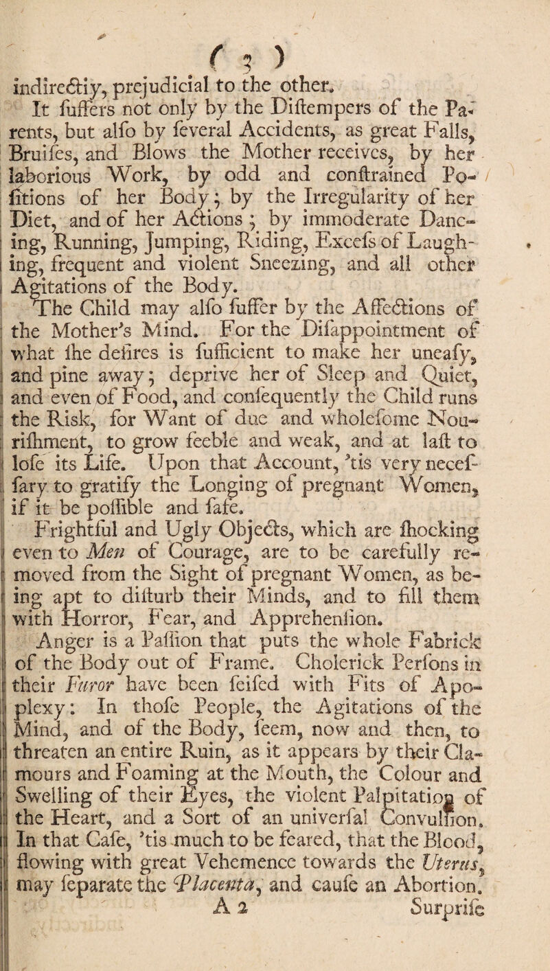 indireftiy, prejudicial to the other* It fuffcrs not only by the Diftempers of the Pa* rents, but alfo by feveral Accidents, as great Falls, Bruifes, and Blows the Mother receives, by her laborious Work, by odd and conftrained Pq- fitions of her Body; by the Irregularity of her | Diet, and of her Actions j by immoderate Danc¬ ing, Running, Jumping, Riding, Exccfs of Laugh¬ ing, frequent and violent Sneezing, and all other i Agitations of the Body. The Child may alfo fuffer by the Affections of : the Mother's Mind. For the Difappointment of I what ihe defires is fufficient to make her uneafy, and pine away; deprive her of Sleep and Quiet, and even of Food, and confequently the Child runs | the Risk, for Want of due and wholefome Nou- : riihment, to grow feeble and weak, and at laffc to lofe its Life. Upon that Account, Ms very necef- fary to gratify the Longing oi pregnant Women,. | if it be poffible and fafe. Frightful and Ugly Ohjecis, which are Ihocking ,! even to Men of Courage, are to be carefully re- : moved from the Sight of pregnant Women, as be¬ ing apt to diiturb their Minds, and to fill them with Horror, Fear, and Apprehenlian. Anger is a Paiiion that puts the whole Fabrick of the Body out of Frame. Cholerick Perfons in their Furor have been feifed with Fits of Apo- I plexy: In thofe People, the Agitations of the Mind, and of the Body, leem, now and then, to | threaten an entire Ruin, as it appears by their Cla¬ mours and Foaming at the Mouth, the Colour and Swelling of their Eyes, the violent Palpitation of the Heart, and a Sort of an univerfa! Gonvulhon. In that Cafe, Ms much to be feared, that the Blood, flowing with great Vehemence towards the Uterus i may feparate the placenta, and caufe an Abortion.