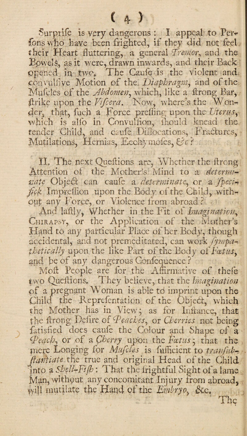 Surprife is very dangerous : I appeal to Per* fons who have been frighted, if they did not feel their Heart fluttering, a general Tremor, and the BpweU, as it were, drawn inwards, and their Back Opened in twc\ The Caufe is the violent and, convulflye Motion of the. Diaphragm, and of the Mufcles of the Abdomen, which, like a ftrong Bar, ftrike upon the Vifcera. Now, where's the Won- der5 that, fuch a Force prefling upon the Uterus, which is alfo in Convullion, mould knead the tender Child, and caufe Diflocations, Fractures, Mutilations, Hernias, Ecchymofes, &c ? IL The next Queftions are, Whether the ftrong Attention of the Mother's Mind to a determi¬ nate Object can caufe a determinate, or a fpeci- fiek Impfdlion upon the Body of the Child, with¬ out any i Tree, or Violence from abroad ? And Jaftly, Whether in the Fit of Imagination, Chirapst, or the Application of the Mother's Hand to any particular Place of her Body, though accidental, and not premeditated, can work fympa-, thetically upon the like Part of the Body o £ Foetus, and be of any dangerous Confequence ? Moft People are for the Affirmative of thefe two Queftions. They believe, that the Imagination of a pregnant Woman is able td imprint upon the Chile! the Pveprefentation of the Object, which the Mother has in View; as for Inffance, that the ftrong Delire of Reaches, or Cherries not being fatisfted does caufe the Colour and Shape of a Teach, or of a Cherry upon the Foetus; that the mere Longing for Mufcles is fufficient to tranfub- Jiantiate thc true and original Head of the Child into a SheJl-Fifh: That the frightful Sight of a lame Man, without any concomitant Injury from abroad, tyijl mutilate the Hand of the Embryo} &c.