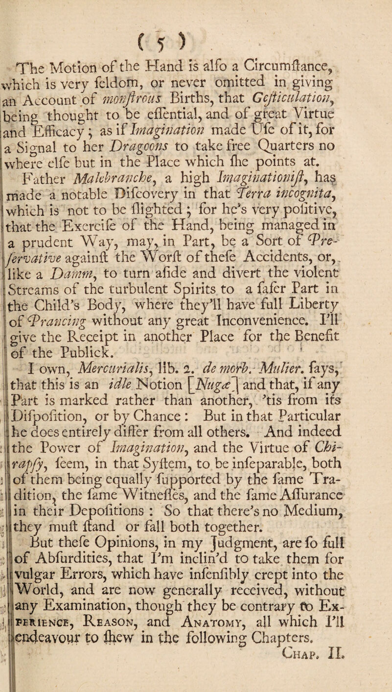 The Motion of the Hand is alfo a Circumftance, which is very feldom, or never omitted in giving an Account of monfir ous Births, that Gejaculation, being thought to be effential, and of great Virtue and Efficacy; as if Imagination made Ufe of it, for a Signal to her Dragoons to take free Quarters no where elfe but in the Place which lhe points at. Father Mahbranche, a high Imaginationifi, has made a notable Difcovery in that Terra incognita, which is not to be flighted ; for he's very positive, ? that the Exercife of the Hand, being managed in a prudent Way, may, in Part, be a Sort of Wre- jerroathe againft the Word: of thefe Accidents, or, like a Damm, to turn afide and divert the violent Streams of the turbulent Spirits to a fafer Part in the Child's Body, where they'll have full Liberty of cTrancing without any great Inconvenience. I'll give the Receipt in another Place for the Benefit ‘ of the Publick. I own, Mercurialis, lib. a. de morb. Mulier. fays, I that this is an idle Notion \Nuga\ and that, if any Part is marked rather than another, 'tis from its Difpofltion, or by Chance : But in that Particular he does entirely differ from all others. And indeed the Power of Imagination, and the Virtue of Chi- rapfy, feem, in that Syftem, to be infeparable, both of them being equally fupported by the fame Tra¬ dition, the fame Witnenes, and the fame Aflurancc in their Depositions : So that there's no Medium, they muft ftand or fall both together. But thefe Opinions, in my judgment, are fo full of Abfurdities, that I'm inclin'd to take them for vulgar Errors, which have infenflbly crept into the World, and are now generally received, without any Examination, though they be contrary to Ex¬ perience, Reason, and Anatomy, all which I'll (endeavour to Ihew in the following Chapters. Chap, IL