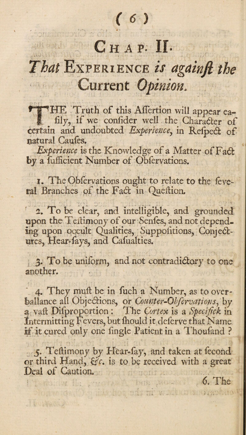 C H A p. II- That Experience is againfi the Current Opinion. THE Truth of this AfTertion will appear ea« fily, if we confider well the Character of certain and undoubted Experience, in RefpeCi of natural Caufes. , Experience is the Knowledge of a Matter of FaCt by a fafficient Number of Obfervations. I. The Obfervations ought to relate to the feve- ral Branches of the FaCt in Qudtion. a. To be clear, and intelligible, and grounded upon the Tdtimony of our Senfes, and not depend¬ ing upon occult Qualities, Suppositions, Conject¬ ures, HearTays, and Cafualties. 3. To be uniform, and not contradictory to one another. : / 4. They muft be in fuch a Number, as to over- Iba!lance all Objections, or Count er-Obfervat ions, by a vaft Disproportion : The Cortex is a Specifick in intermitting Fevers, but Ihould it deferve that Name if it cured only one Single Patient in a Thoufand ? 5. Tdtimony by Hear-fay, and taken at Second or third Hand, is to be received with a great Deal of Caution.