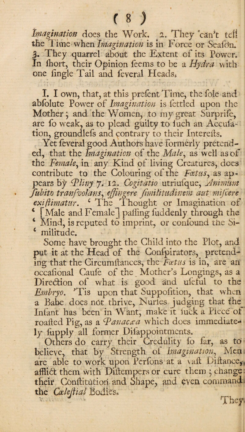 Imagination does the Work, i. They can't tdi the Time when Imagination is in Force or Seafdn. 3. They quarrel about the Extent of its Power* In fhort, their Opinion feems to be a Hydra with one fingle Tail and feveral Heads* I. I own, that, at this prefent Time, the foie and abfolute Power of Imagination is fettled upon the Mother} and the Women, to my great Surprife, are fo weak, as to plead guilty to luch an Accufa- tion, groundlefs and contrary to their Interefts. Yet feveral good Authors have formerly pretend¬ ed, that the Imagination of the Male, as well as of the Female, in any Kind of living Creatures, does contribute to the Colouring of the Foetus, as ap¬ pears by (Pliny 7, 12. Co git atio utriufque, Amman Jiibito tranfvolans, ef ingere Jimilitudinem aut mifiere exiflimatur. c The Thought or Imagination of c [Male and Female^) paffing fuddenly through the 4 Mind, is reputed to imprint, or confound the Si- 4 militude. Some have brought the Child into the Plot, and put it at the Head of the Confpirators, pretend¬ ing that the Circumdances, the Foetus is in, are an occafional Caufe of the Mother's Longings, as a Direftion of what is good and ufeful to the Embryo. 'Tis upon that Suppofition, that when a Babe does net thrive, Huries judging that the Infant has been in Want, make it luck a Piece of roafted Pig, as a Fanactea which does immediate-* ly fupply all former Diiappointments, Others do carry their Credulity fo far, as to believe, that by ^ Strength of Imagination, Men are able to work upon Perfons at a v aft Diftance,, afflid them with Diftempers or cure them ; change their Conftitutioii and Shape, and even command the Cock dial Bodies* v— J ' They.