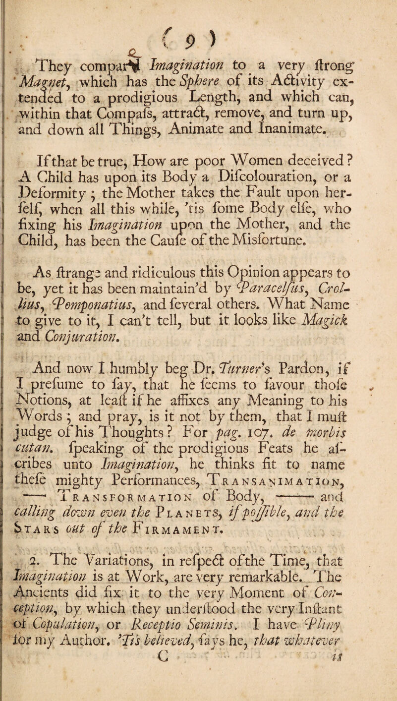 They comparV Imagination to. a very ftrong Magnet, which has thc Sphere of its Activity ex- j tended to a prodigious Length, and which can, | within that Compais, attract, remove, and turn up, and down all Things, Animate and Inanimate. If that be true, How are poor Women deceived? A Child has upon its Body a Decolouration, or a Deformity ; the Mother takes the Fault upon her- folf when all this while, Ms fome Body elfe, who 1 fixing his Imagination upon the Mother, and the 3 Child, has been the Caufe of the Misfortune. I As ftrange and ridiculous this Opinion appears to i be, yet it has been maintain'd by <■Paracel/us, CroU i liusy Pomponatius, and feveral others. What Name :l to give to it, I can't tell, but it looks like Magick J and Conjuration. And now I humbly beg Dr, burners Pardon, if I prefume to fay, that he feems to favour thofo Notions, at leaft if he affixes any Meaning to his Words ; and pray, is it not by them, that I muft judge of his Thoughts ? For pag. 107. de tnorbis cut an. fpeaking of the prodigious Feats he a 1« cribes unto Imagination, he thinks fit to name thefe mighty Performances, Transanimation, —- Transformation of Body, *-and calling down even the Planets, ifpofjible, and the Stars out of the Firmament. 1. The Variations, in refpeil: ofthe Time, that Imagination is at Work, are very remarkable. The Ancients did fix it to the very Moment of Con¬ cept ion^ by which they underftood the very Inffont ot Copulation, or Receptio Semin is. I have Pliny lor my Author. ’It's believed, fays he, that whatever C » 1$