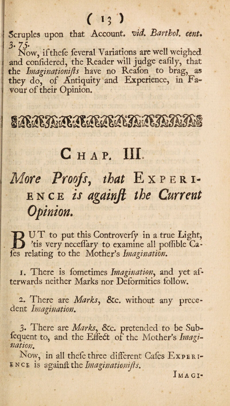 ( 15 ) Scruples upon that Account* roid* Barthol\ cent* 3- 75- Now, ifthefe feveral Variations are well weighed and confidered, the Reader will judge eafily, that the Imaginationifis have no Reafon to brag, as they do, of Antiquity and Experience, in Fa« vour of their Opinion. Chap. Ill More Proofs, that Experi¬ ence is againft the Current Opinion. BU T to put this Controverly in a true Light, 'tis very neceffary to examine all poffible Ca¬ fes relating to the Mother's Imagination. i. There is fometimes Imagination, and yet af¬ terwards neither Marks nor Deformities follow. 2. There are Marks, &c. without any prece¬ dent Imagination. 3. There are Marks, &c. pretended to be Sub- fequent to, and the Etfedt of the Mother's Imagi¬ nation. Now, in all thefe three different Cafes Experi¬ ence is againft the Imaginationifis. Ima ox-