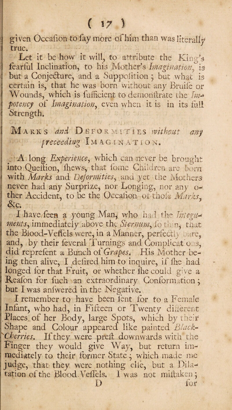 ; given Occafion to fay more of him than was literally ; true. Let it be how it will, to attribute the King’s : fearful Inclination, to his Mother’s Imagination, is but a Conjecture, and a Supposition j but what is certain is, that he was bom without any Bruife or Wounds, which is fufficient to demon (Irate the Im* potency of Imagination, even when it is in its full Strength. M arks and Defo r m iti es without' any / receeding I u A gina t ion* A long Experience, which can never be brought into Queltion, fhews, that fome Children are born with Marks and Deformities, and yet the Mothers* never had any Surprize, nor Longing, nor any o- ther Accident, to be the Qecaiion or thole Marks, &c. !I have feen a young Man, who had. the Thtegu-» menu, immediately above the Sternum, fo th-% that the Blood-Veffels were, in a Manner, perfectly care, and, by their feveral Turnings and Complications, did reprefent a Bunch of Grapes* His Mother be¬ ing then alive, I deiired him to inquire, if fhe had longed for that Fruit, or whether lhe could give a Reafon for fuch an extraordinary Conformation; but I was aniwered in the Negative. I remember to have been lent for to a Female Infant, who had, in Fifteen or Twenty different .Places, of her Body, large Spots, which by their Shape and Colour appeared like painted Black- sCherries. If they were preft downwards with the Finger they would give Way, but return im¬ mediately to their former State ^ which made me judge, that they were nothing cite, but a Dila¬ tation of the Blood .Veffels* I was not miftaken; I) for •
