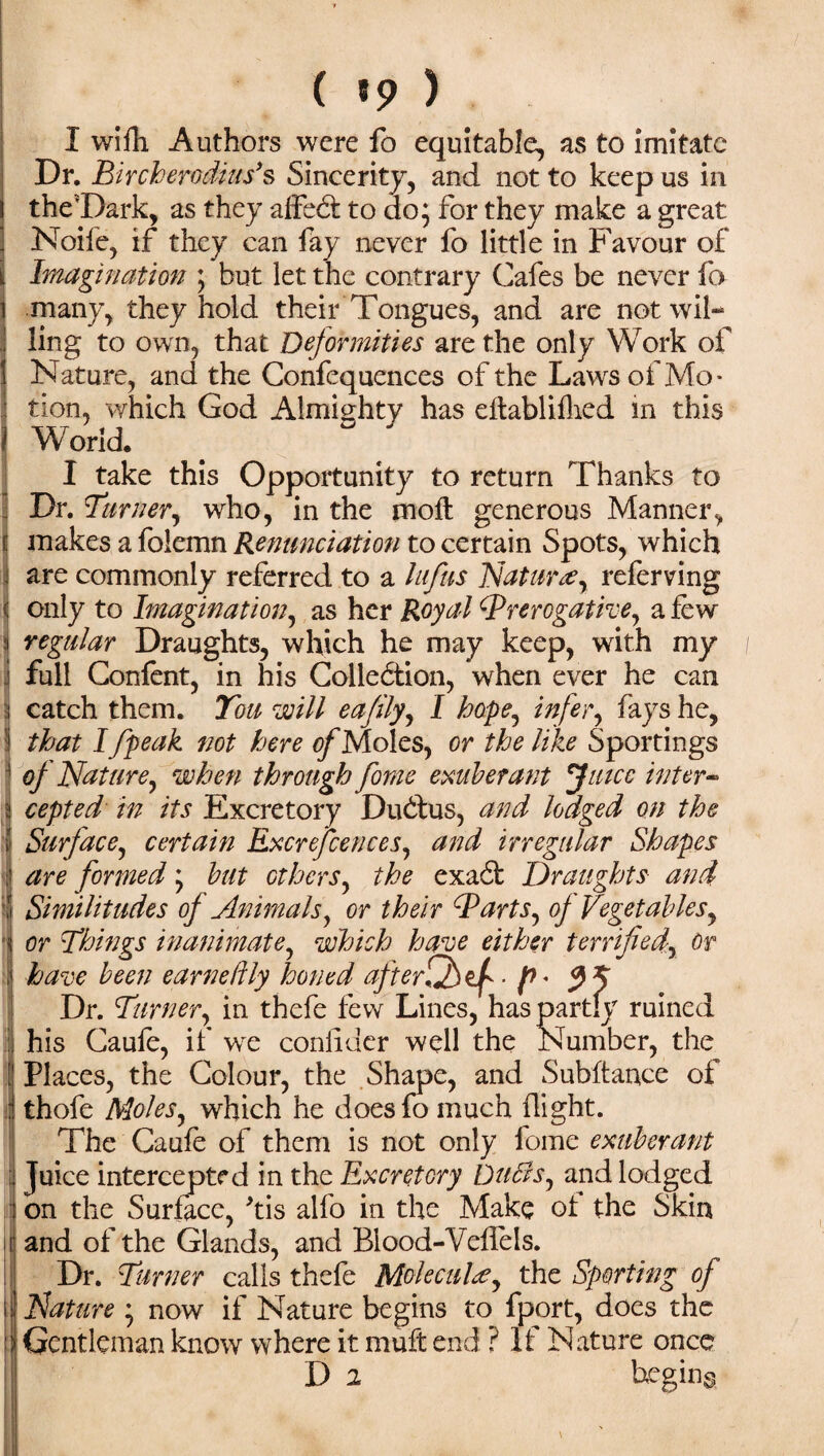 ( «9 ) I wifh Authors were fo equitable, as to imitate Dr. Bircherodius’s Sincerity, and not to keep us in the'Dark, as they aifeCt to do; for they make a great Noile, if they can fay never fo little in Favour of Imagination ; but let the contrary Cafes be never fo many, they hold their Tongues, and are not wil¬ ling to own, that Deformities are the only Work of 1 Nature, and the Confequences of the Laws of Mo- I tion, which God Almighty has eftablifhed in this j World. I take this Opportunity to return Thanks to Dr. Turner, who, in the moll generous Manner, makes a folemn Renunciation to certain Spots, which are commonly referred to a lufus Nature, referving only to Imagination, as her Royal Prerogative, a few a regular Draughts, which he may keep, with my j full Confent, in his Collection, when ever he can i catch them. You will eajily, I hope, infer, fays he, I that I fpeak not here of Moles, or the like Sportings 1 of Nature, when through forne exuberant Juice inter- i cepted in its Excretory DuCtus, and lodged on the I Surface, certain Excrejcences, and irregular Shapes are formed; but others, the exa6t Draughts and Similitudes of Animals, or their Parts, of Vegetables, or Things inanimate, which have either terrified. Or have been earnelily honed afterfffV^ f>' Dr. Turner, in thefe few Lines, has partly ruined his Caufe, if we conlidcr well the Number, the i Places, the Colour, the Shape, and Subftance of Ithofe Moles, which he does fo much flight. The Caufe of them is not only fome exuberant Juice intercepted in the Excretory Duffs, and lodged on the Surface, kis alfo in the Make ot the Skin and of the Glands, and Blood-Veffels. Dr. Turner calls thefe MolecuD, the Sporting of Nature ; now if Nature begins to fport, does the Gentleman know where it muft end ? If Nature once D 2 begins