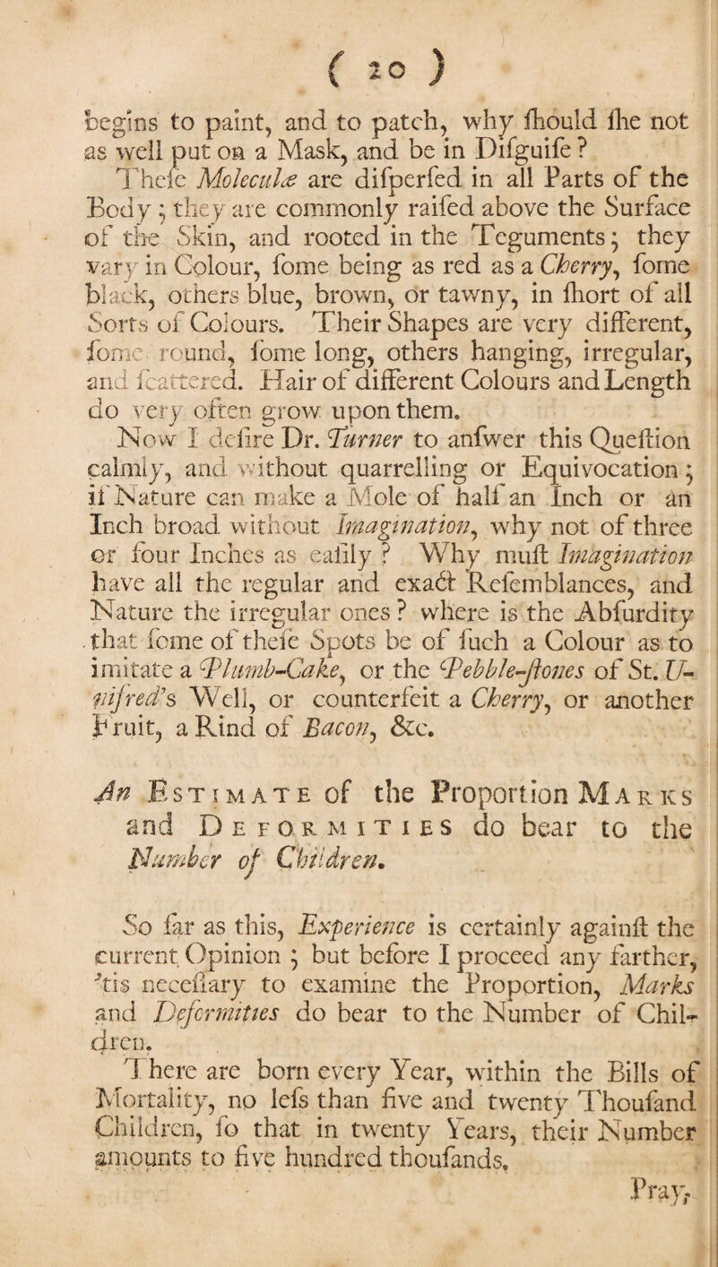 begins to paint, and to patch, why fhould fhe not as well put on a Mask, and be in Difguife ? Theft Molecule are difperfed in all Parts of the Body 5 they are commonly raifed above the Surface of the Skin, and rooted in the Teguments; they vary in Colour, fome being as red as a Cherry, fome black, others blue, brown, or tawny, in fhort of all Sorts of Colours. Their Shapes are very different, fome round, fome long, others hanging, irregular, and fcattered. Hair of different Colours and Length do very often grow upon them. N ow I defire Dr. Turner to anfwer this Queflion calmly, and without quarrelling or Equivocation $ if Nature can make a Mole'of half an Inch or an Inch broad without Imagination, why not of three or four Inches as eaiiiy ? Why mult Imagination have all the regular and exahl Refemblances, and Nature the irregular ones ? where is the Abfurdity that feme of theft Spots be of fuch a Colour as to imitate a Tlimib-Cake, or the Tebble-Jiones of St. U- nijred’s Well, or counterfeit a Cherry, or another bruit, a Rind of Bacon, &e. An Estimate of the Proportion Marks and D e f ormities do bear to the Number of Children. So far as this, Experience is certainly again# the current Opinion ; but before I proceed any farther, 'tis neceflary to examine the Proportion, Marks and Deformities do bear to the Number of Chil¬ dren. < t > T here are born every Year, within the Bills of Mortality, no lefs than five and twenty Thoufand Children, fo that in twenty Years, their Number amounts to five hundred thousands. )