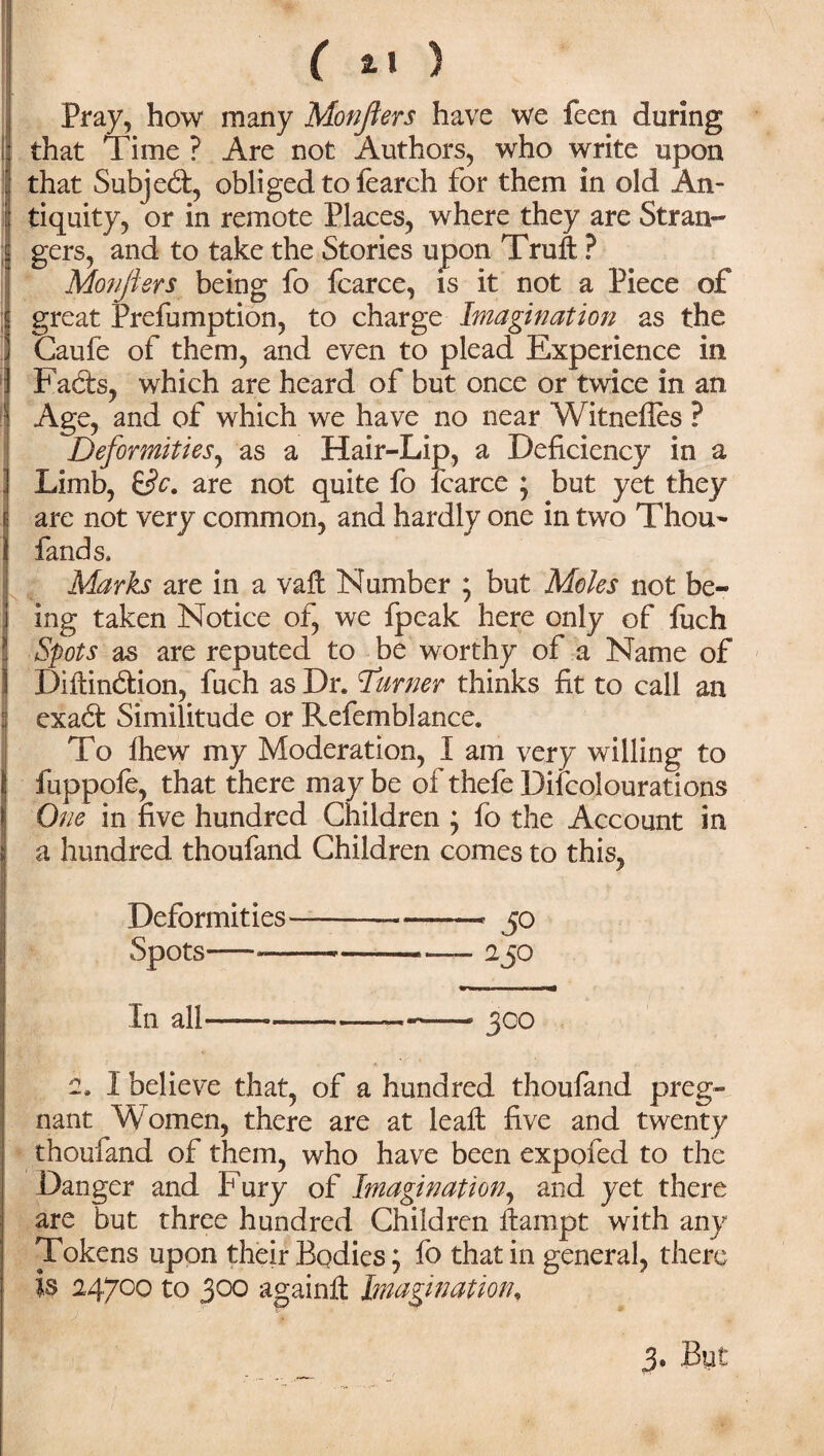 ( ) Pray, how many Monflers have we feen during that Time ? Are not Authors, who write upon that Subject, obliged to fearch for them in old An¬ tiquity, or in remote Places, where they are Stran¬ gers, and to take the Stories upon Truft ? Monjiers being fo fcarce, is it not a Piece of great Prefumption, to charge Imagination as the Caufe of them, and even to plead Experience in Facts, which are heard of but once or twice in an Age, and of which we have no near Witnefies ? Deformities, as a Hair-Lip, a Deficiency in a Limb, &c. are not quite fo fcarce * but yet they are not very common, and hardly one in two Thou¬ fand s, Marks are in a vaft Number ; but Moles not be¬ ing taken Notice of, we fpeak here only of fuch Spots as are reputed to be worthy of a Name of Diitindtion, fuch as Dr. Turner thinks fit to call an exadt Similitude or Refemblance. To Ihew my Moderation, I am very willing to fuppole, that there may be of thefe Dilcolourations One in five hundred Children ; fo the Account in a hundred thoufand Children comes to this, Deformities-—jo Spots— -2 JO In all————300 i I believe that, of a hundred thoufand preg¬ nant Women, there are at leaft five and twenty thoufand of them, who have been expofed to the Danger and Pury of Imagination, and yet there are but three hundred Children fiampt with any Tokens upon their Bodies; fo that in general, there Is 24700 to 300 againft Imagination, 3. But