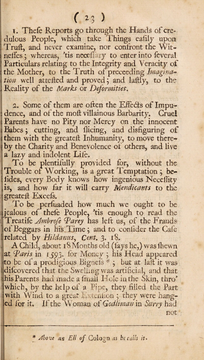 t. Thefe Reports go through the Hands of cre¬ dulous People, which take Things eafily upon Trufl, and never examine, nor confront the Wit® nefles; whereas, Tis nccefiary to enter into fever a! Particulars relating to the Integrity and Veracity of the Mother, to the Truth of preceeding Imagina¬ tion well attefled and proved; and lallly, to the Reality of the Marks or Deformities. a. Some of them are often the Effects of Impu¬ dence, and of the moft villainous Barbarity. Cruel Parents have no Pity nor Mercy on the innocent jj Babes j cutting, and Hieing, and disfiguring of t them with the greatefl Inhumanity, to move there¬ by the Charity and Benevolence of others, and live a lazy and indolent Life. To be plentifully provided for, without the Trouble of Working, is a great Temptation ; be- lides, every Body knows how ingenious Neceflitv is, and how far it will carry Mendicants to the “greatefl Excels. To be perfuaded how much we ought to be jealous of thefe People, Ms enough to read the Treatife Ambrofe SParey has left us, of the Frauds of Beggars in his Time; and to confider the Cafe related by Hildanus, Cent. 3. 18. A Child, about 18 Months old (fays he,) was fhewn at d^aris in LS9> for Money y his Head appeared to be of a prodigious Bigneis * j but at lafl it was difeovered that the Swelling was artificial, and that r his Parents had made a fmaii Hole in the Skin, thro* which, by the help of a Pipe, they filled the Part with Wind to a great Extenfion ; they were hang¬ ed for it. If the Woman of GodUman in Surry had not - * Jbo ve an Ell of Colognes he calls it•