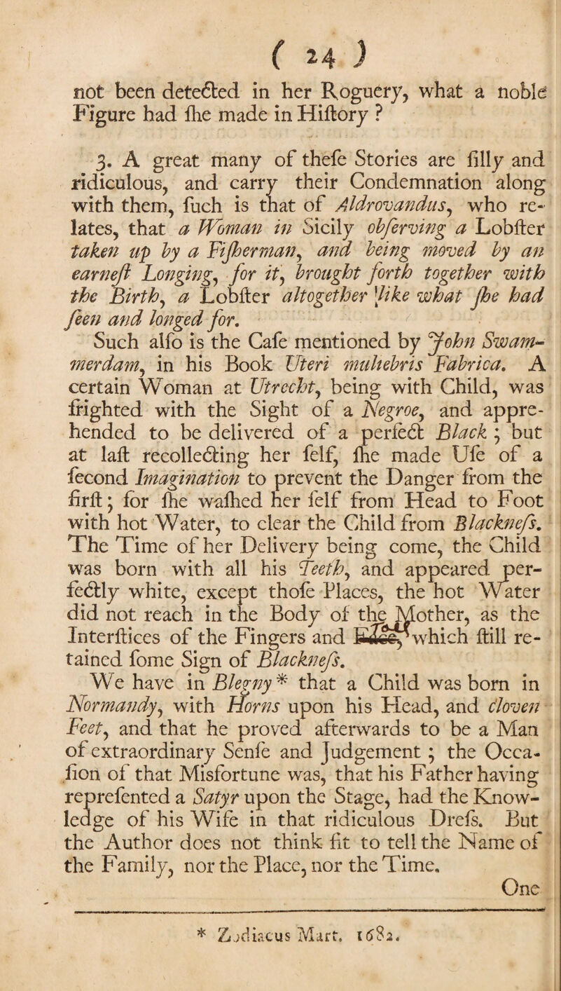 not been dete6ted in her Roguery, what a noble Figure had fee made in Hifrory ? 3. A great many of thefe Stories are filly and ridiculous, and carry their Condemnation along with them, fuch is that of Aldrovandus, who re¬ lates, that a Woman in Sicily obferving a Lobfter taken up by a Fijherman, and being moved by an earnefi Longing, for it\ brought forth together with the Birth, a L obiter altogether [like what jhe had feen and longed for. Such alfo is the Cafe mentioned by John Swam- merdam, in his Book Uteri multebris Fabrica. A certain Woman at Utrecht, being with Child, was frighted with the Sight of a Negroe, and appre¬ hended to be delivered of a perfeCf Black ; but at lafh recollecting her felf, fhe made Ufe of a fecond Imagination to prevent the Danger from the firft j for fhe wafhed her felf from Head to Foot with hot Water, to clear the Child from Blacknefs. The Time of her Delivery being come, the Child was born with all his Teeth, and appeared per¬ fectly white, except thole Places, the hot Water did not reach in the Body of the Mother, as the Interlaces of the Fingers and Etey which frill re¬ tained fome Sign of Blacknefs. We have in Blegny* that a Child was born in Normandy, with Horns upon his Head, and cloven Feet, and that he proved afterwards to be a Man of extraordinary Senfe and Judgement ; the Ocea- lion of that Misfortune was, that his Father having reprefented a Satyr upon the Stage, had the Know¬ ledge of his Wife in that ridiculous Drefs. But the Author does not think fit to tell the Name of the Family, nor the Place, nor the Time. One * Zijdiacus Mart. 1682.