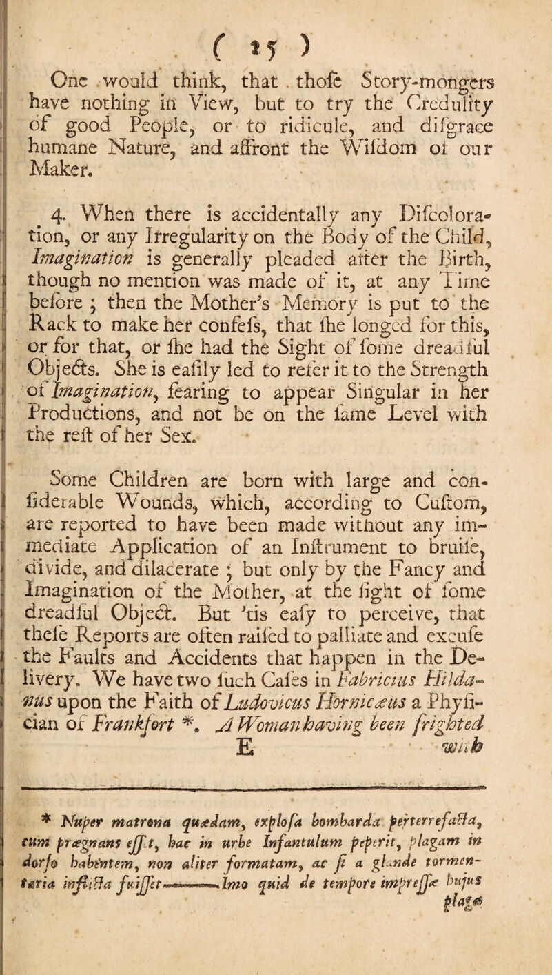 ( *5 > One would think, that . thole Story-mongers have nothing in View, but to try the Credulity of good People, or to ridicule, and di{grace humane Nature, and affront the Wifdom oi our Maker. 4. When there is accidentally any Difcolora¬ tion, or any Irregularity on the Body of the Child, I Imagination is generally pleaded alter the Birth, though no mention was made of it, at any d ime before ; then the Mother's Memory is put to the Rack to make her confefs, that fhe longed for this, or for that, or fhe had the Sight of fome dreadful Objects. She is ealily led to refer it to the Strength oi Imagination, fearing to appear Singular in her Productions, and not be on the lame Level with I the reft of her Sex. 1 i -r’- -fa1 Some Children are born with large and con« fiderable Wounds, which, according to Cuftom, are reported to have been made without any im¬ mediate Application of an Inftrument to bruile, divide, and dilacerate ; but only by the Fancy and Imagination of the Mother, at the light of fome dreadful Object. But 'tis eafy to perceive, that thefe Reports are often railed to palliate and exeufe the Faults and Accidents that happen in the De¬ livery. We have two luch Cafes in babricius Hilda- nus upon the Faith of Ludovkus Hornier as a Phyii- cian of Frankfort yl Woman having been frighted E with * Nteper matron a queedam^ explofa bombard a per ter refaff a, cum preegnans ff t, hac in urbe Infantulttm peperit, plagam in dorjo babentemy non aliter formatam, ac f a gfande tormcn- taria infiiffa quid de tempore imprejj# bujuS pjagf*