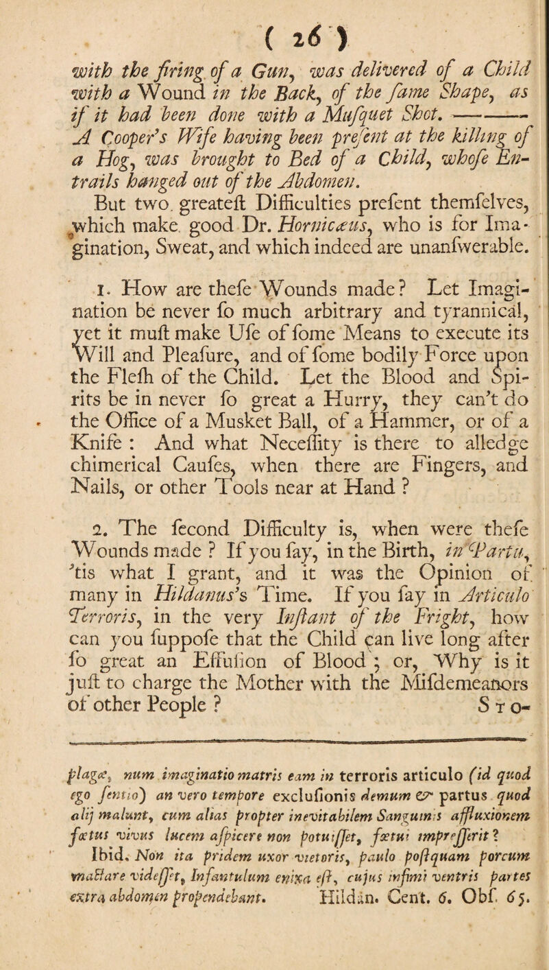 ( ( 2(5 ) with the firing of a Gun, w delivered of a Child with a Wound in the Buck, of the fume Shape, as if it had been done with a Mufquet Shot.-- A Cooper’s Wife having been prefent at the killing of a Hog, was brought to Bed of a Child, whofe En¬ trails hanged out of the Abdomen. But two. greateft Difficulties prefent themfelves, which make good Dr. Horniceeus, who is for Ima¬ gination, Sweat, and which indeed are unanfwerable. i* How are thefe Wounds made? Let Imagi¬ nation be never fo much arbitrary and tyrannical, vet it muft make Ufe of fome Means to execute its Will and Pleafure, and of fome bodily Force upon the Fleffi of the Child. Let the Blood and Spi¬ rits be in never fo great a Hurry, they can't do the Office of a Musket Ball, of a Hammer, or of a Knife : And what Neceffity is there to alledge chimerical Caufes, when there are Fingers, and Nails, or other Tools near at Hand ? 2. The fecond Difficulty is, when were thefe Wounds made ? If you fay, in the Birth, in CP art a, Ms what I grant, and it was the Opinion of many in Hildanus9s Time. If you fay in Articulo Terroris, in the very Infant of the Fright, how can you fuppofe that the Child can live long after fo great an Effuiion of Blood ; or, Why is it juft to charge the Mother with the Mifdemeanors of other People ? S t o- plages num imuginatio matris earn in terroris articulo (id quod ego fentio') an vero tempore exclufionis demum er partus quod alij malunty cum alias propter inevitabilem Sanguinis affluxionem foetus vims lucem afpicere non potmfJet9 fxtut impreJTtrit ? Ibid. Non ita pridem uxor vietoris, paulo poftquam porcum waBare videfpt9 Infantulum ewxa eft, cujus injhni ventris partes extra abdonftn propendebmt, Hildan. Cent. 6. Obf 65.