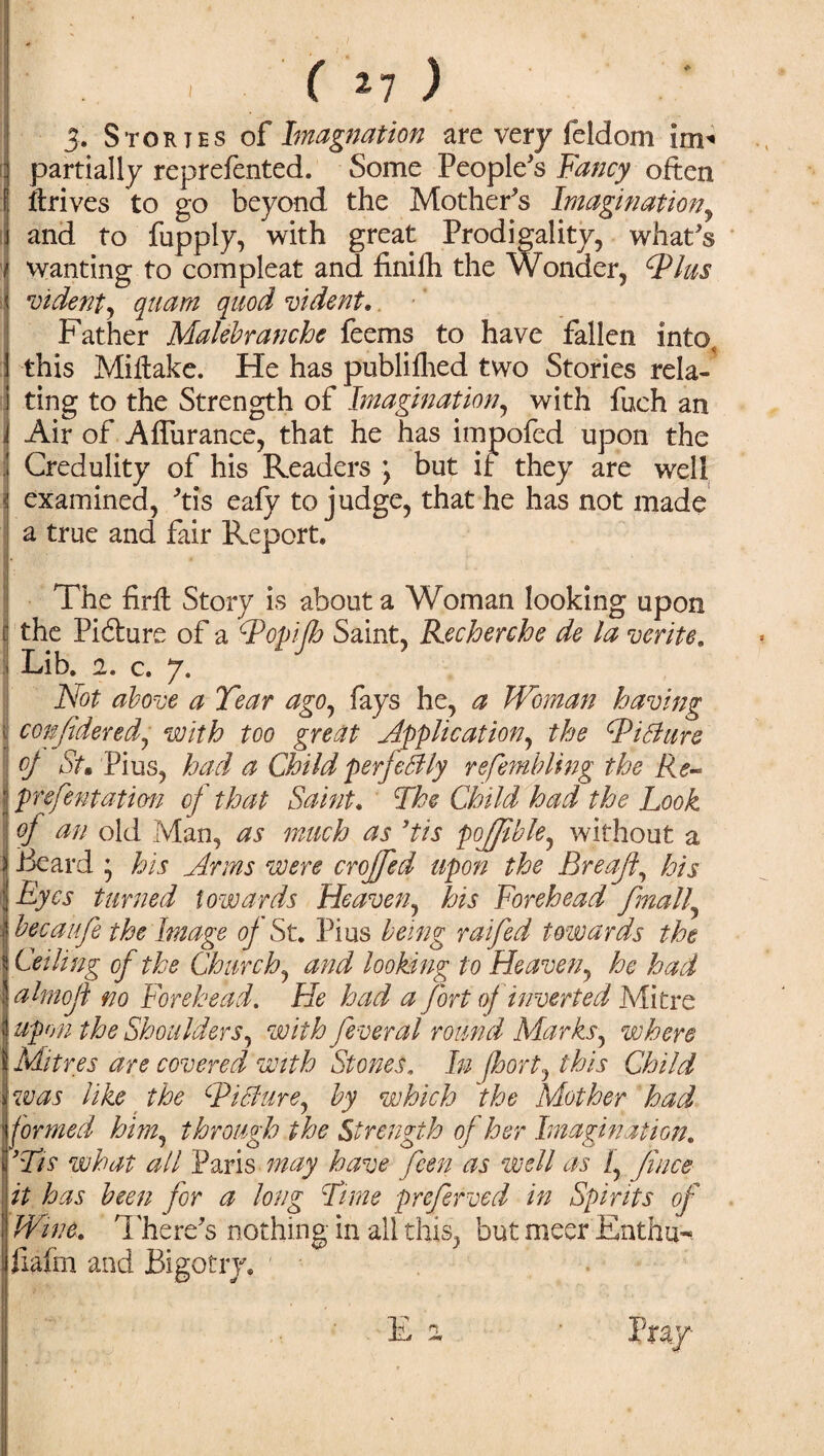 ) ( »7 ) 3. Stortes of Imagination are very feldom im* partially reprefented. Some People's Fancy often i ft rives to go beyond the Mother's Imagination, and to fupply, with great Prodigality, what's wanting to com pleat and finifh the Wonder, CPlus vident, quam quod vident. Father Malebranchc feems to have fallen into, this Miftake. He has publifhed two Stories rela-' ting to the Strength of Imagination, with fuch an Air of Aflurance, that he has impofed upon the Credulity of his Readers \ but if they are well I examined, 'tis eafy to judge, that he has not made a true and fair Report. The firft Story is about a Woman looking upon I the Pibfure of a Topijh Saint, Recherche de la write. I Lib. 2, c. 7. Not above a Tear ago, fays he, a Woman having confident!, with too great Application^ the cPiBure of St. Pius, had a Child perfectly refembling the Re~ prefentation of that Saint. The Child had the Look of an old Man, as much as Tis pojfible, without a Beard ; his Arms were croffed upon the Breaft, his Eyes turned towards Heaven, his Forehead finally bee a life the Image of St. Pius being raifed towards the Ceiling of the Churchy and looking to Heaven, he had ahnofi no Forehead. He had a fort of inverted Mitre upon the Shoulders, with feveral round Marks, where Mitres are covered with Stones. In fkort, this Child was like the dPitdure, by which the Mother had formed him, through the Strength of her Imagination. 'Tis what all Paris may have feen as well as i, fince it has been for a long Time preferved in Spirits of Wine. There's nothing in all this, but meer Enthu* ftafm and Bigotry.