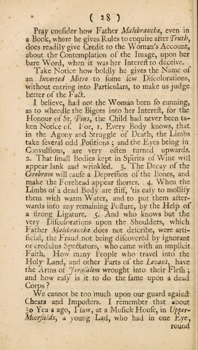 Pray confider how Father Malebranche, even in a Book, where he gives Ernies to enquire after Truth, does readily give Credit to the Woman's Account, about the Contemplation of the Image, upon her bare Word, when it washer Intereilto deceive. Take Notice how boldly he gives the Narxie of an Inverted Mitre to fome few Decolorations, without entring into Particulars, to make us judge better of the Faff. I believe, had not the Woman been fo cunning, as to wheedle the Bigots into her Intereff, for the Honour of St. Tius^ the Child had never been ta¬ ken Notice of For, i. Every Body knows, that in the Agony and Struggle of Death, the Limbs take feveral odd Pofitions ; and the Eyes being in. Convulsions, are very often turned upwards. 2. That fmall Bodies kept in Spirits ol Wine will appear lank and wrinkled. 3. The Decay of the Cerebrum will caufe a Deprefiion of the Bones, and make the Forehead appear ihorter. 4. When the Limbs of a dead Body are itiff, Tis ealy to mollify them with warm Water, and to put them after¬ wards into any remaining Pcfeure, by the Help of a ftrong Ligature. 5. And who knows but the very Difcoiorations upon the Shoulders, which Father Malebranche does not delcribe, were arti¬ ficial, the Fraud not being difeovered by ignorant or credulus Spedfators, who came with an implicit. Faith. How many People who travel into the Holy Land, and other Parts of the Levant, have the Arms of J'era,falem wrought into their Fielh ; and how eafy is it to do the fame upon a dead Corps ? We cannot be too much upon our guard again# Cheats and Impolters. I remember that about 30 Yea s ago, I law, at a MufickHoufe, in Upper- Mocrfalds, a young Lad, who had in one Eye, round