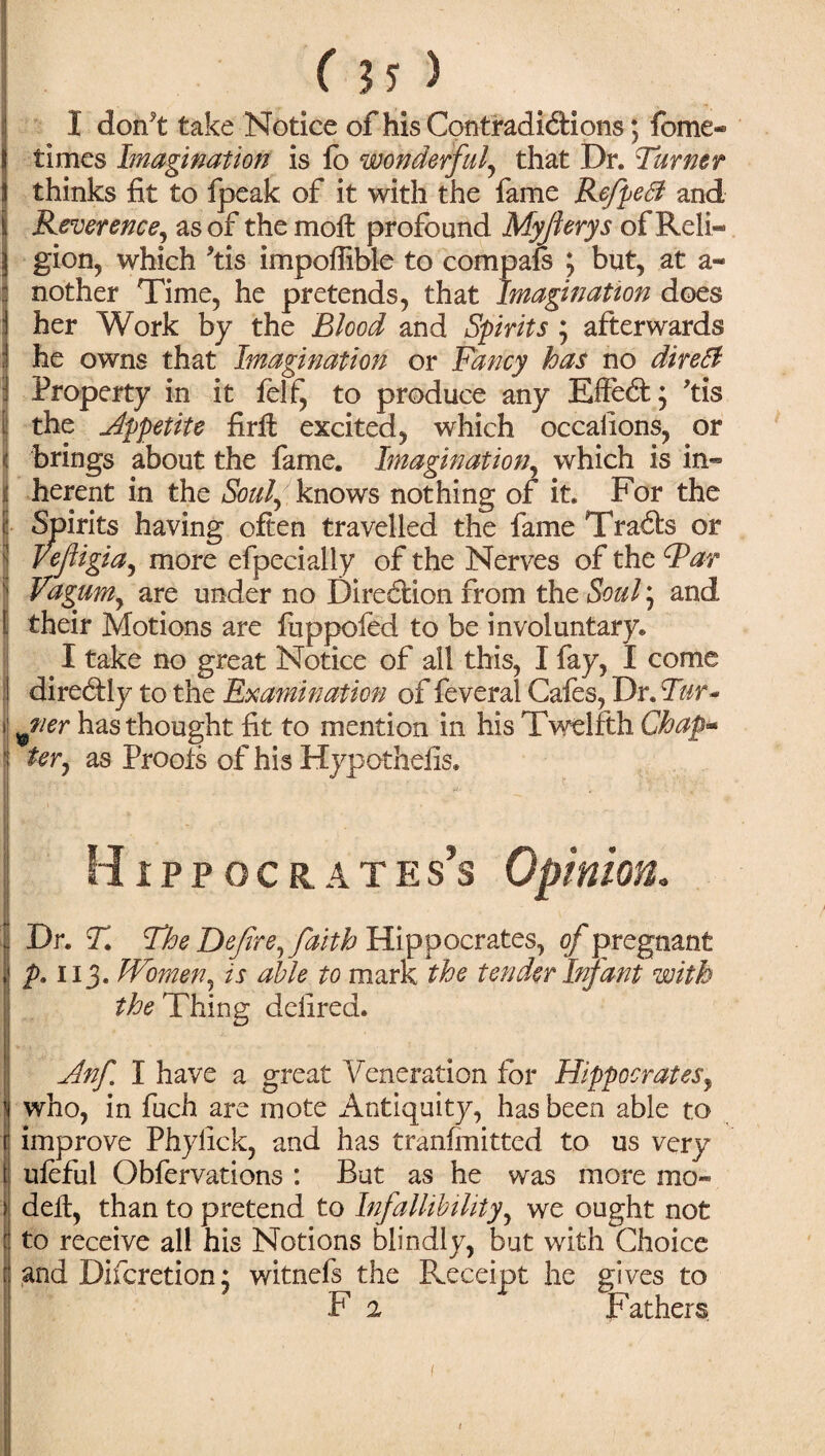 /!!) I don*t take Notice of his Contradidions; fome- times Imagination is lb wonderful, that Dr. Turner thinks fit to fpeak of it with the fame Refpetf and Reverence, as of the moll profound Myjierys of Reli¬ gion, which *tis impoffible to compafs ; but, at a« nother Time, he pretends, that Imagination does her Work by the Blood and Spirits ; afterwards he owns that Imagination or Fancy has no direft Property in it felf, to produce any Effed; Ms the Jlppetite firil excited, which occalions, or | brings about the fame. Imagination, which is in¬ herent in the Soul, knows nothing of it. For the | Spirits having often travelled the fame Trads or | Vefigia, more efpecially of the Nerves of the Far Vagumy are under no Diredion from the Soul, and t their Motions are luppofed to be involuntary. I take no great Notice of all this, I fay, I come I diredly to the Examination of feveral Cafes, Dr. Tur- I ^ner has thought fit to mention in his Twelfth Chap* ter, as Proofs of his Hypothelis. Hippocrates’s Opinion. I Dr. T. The Defire, faith Hippocrates, of pregnant p. 113. Women, is able to mark the tender Infant with the Thing deiired. Anf I have a great Veneration for Hippocrates, iwho, in fuch are mote Antiquity, has been able to improve Phylick, and has tranfmitted to us very ulefui Obfervations : But as he was more mo- dell, than to pretend to Infallibility, we ought not to receive all his Notions blindly, but with Choice and Difcretion* witnefs the Receipt he gives to