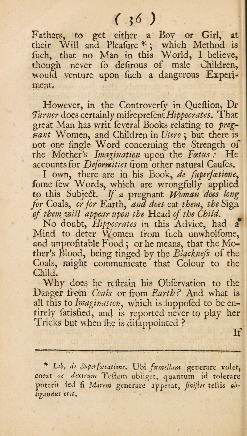 Fathers, to get either a Boy or Girl, at their Will and Piealure * ; which Method is fuch, that no Man in this World, I believe, though never fo delirous of male Children, would venture upon fuch a dangerous Experi¬ ment* However, in the Controverfy in Queftion, Dr burner does certainly mifreprefent Hippocrates. That great Man has writ feveral Books relating to preg¬ nant Women, and Children in Utero * but there is not one fingle Word concerning the Strength of the Mother's Imagination upon the Foetus : He accounts for Deformities from other natural Caufes. I own, there are in his Book, de fupcrfoctione, fome few Words, which are wrongfully applied to this Subjed:. If a pregnant Woman does long for Coals, or for Earth, and does eat them, the Sign of them will appear upon the Head of the Child. No doubt, Hippocrates in this Advice, had a Mind to deter Women from fuch unwholfome, and unprofitable Food; or he means, that the Mo<- ther’s Blood, being tinged by the Blacknefs of the Coals, might communicate that Colour to the Child. Why does he retrain his Obfervation to the Danger frohn Coals or from Earth ? And what is ^11 this to Imagination, which is iuppofed to be en¬ tirely fatisfied, and is reported never to play her Tricks but whenihe is diiappointed ? * Lib. As Superfxtatione. Ubi fcemellatn generare volet, coeat «c A ext rum Tefiem obliget, quantum id tolerare poterit led fi Marem aeneraye appetat. (inifttr tefiis ob¬ ligati Aui era.