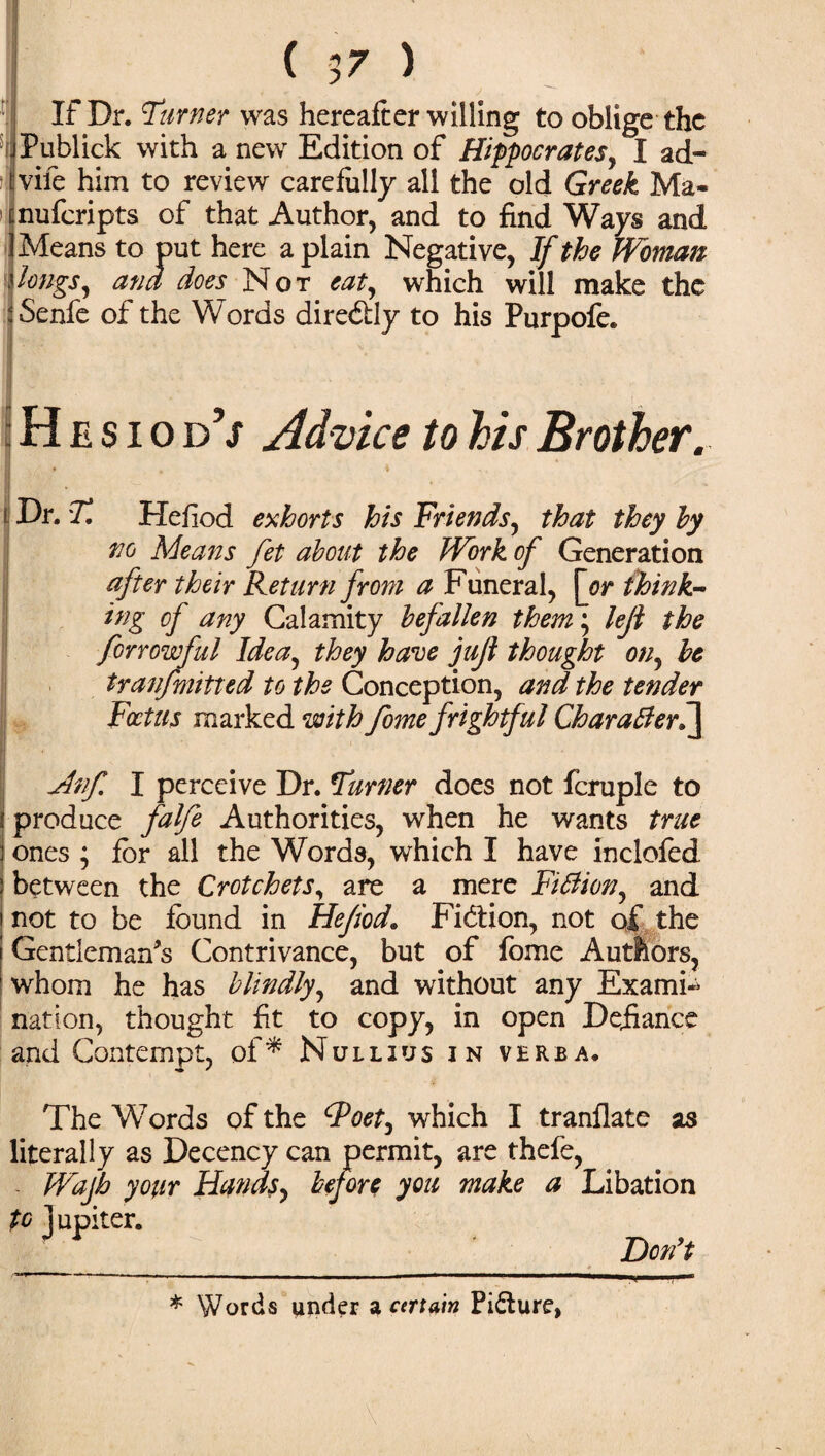 If Dr. burner was hereafter willing to oblige the Publick with a new Edition of Hippocrates, I ad- vife him to review carefully all the old Greek Ma- nuferipts of that Author, and to find Ways and Means to put here a plain Negative, If the Woman longs, and does Not eat, which will make the Senfe of the Words dire&ly to his Purpofe. i H e s i o d’j Advice to his Brother. I • ; Dr. T. Hefiod exhorts his Friends, that they by no Means fet about the Work of Generation after their Return from a Funeral, \yr think¬ ing of any Calamity befallen them; leji the forrowful Idea, they have jujl thought on, be tyanfmitted to the Conception, and the tender Foetus marked with fome frightful Charatlerh] jinf. I perceive Dr. Turner does not fcruple to produce falfe Authorities, when he wants true ones ; for all the Words, which I have inclofed between the Crotchets, are a mere Fitfion, and not to be found in Hefiod. Fiction, not of the Gentleman's Contrivance, but of fome Autfeors, whom he has blindly, and without any Exami«> nation, thought fit to copy, in open Defiance and Contempt, of* Null ms in verba. The Words of the ^Poet, which I tranflate as literally as Decency can permit, are thefe, Wajh your Hands, before you make a Libation to Jupiter. Don't ' * • ■ # * Words under a certain Picture,