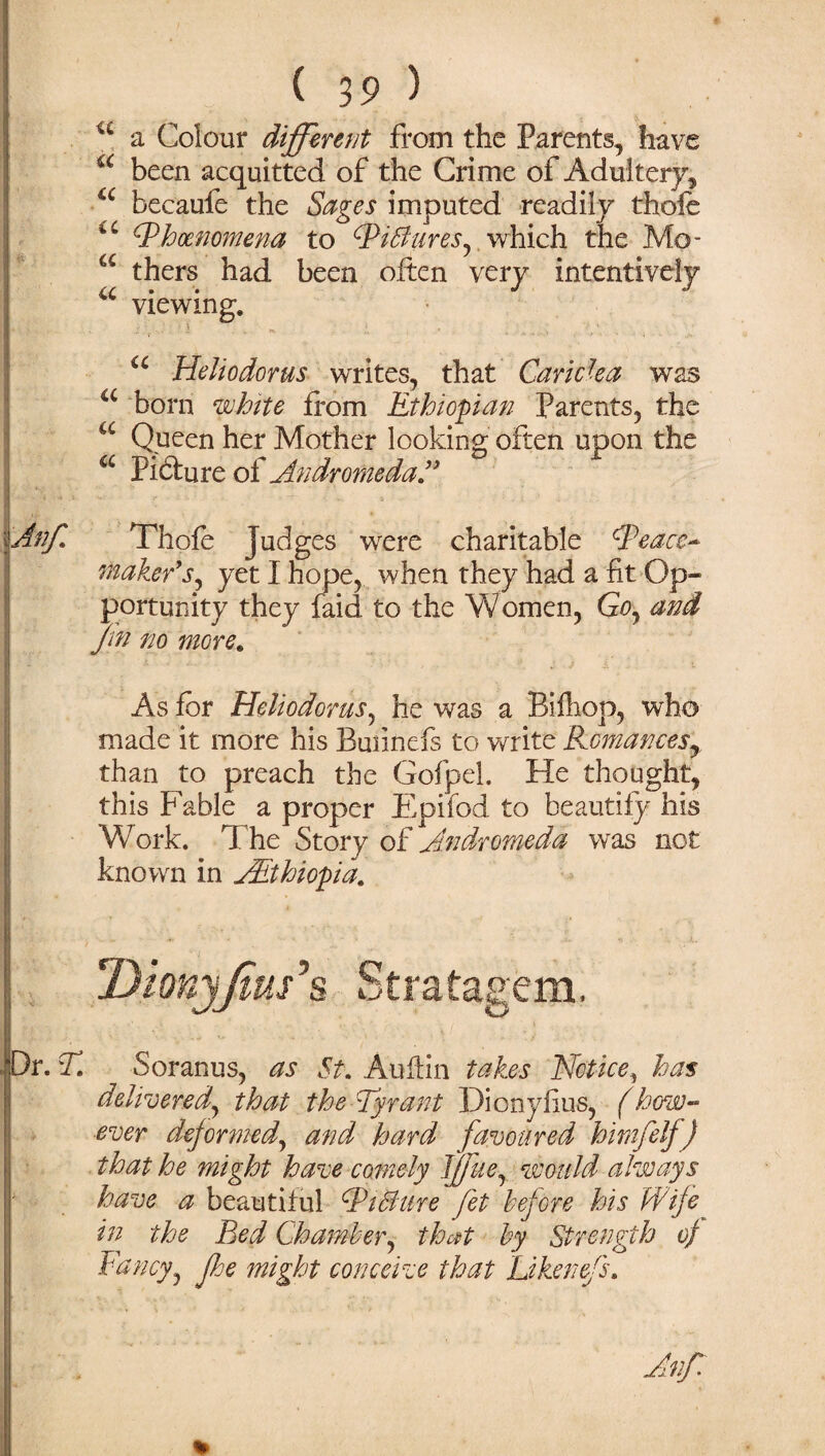u a Colour different from the Parents, have u been acquitted of the Crime of Adultery, a becaufe the Sages imputed readily thole u tPhcenomena to Wiflures, which the Mo- a thers had been often very intentively a viewing. u Heliodorus writes, that Caricka was a born white from Ethiopian Parents, the u Queen her Mother looking often upon the a Picture of Andromeda ” \Anf. Thofe Judges were charitable ^Peace¬ maker’s, yet I hope, when they had a fit Op- ! portunity they faid to the Women, Go, and ffn no more. ■ As for Heliodorus, he was a Bifhop, who made it more his Buiinefs to write Romances^ than to preach the Gofpel. He thought, this Fable a proper Epifod to beautify his Work. The Story of Andromeda was not known in AEthiopia. Is* DionyJim's Stratagem, . Dr. T. Soranus, as St. Auftin takes Notice, has delivered,, that the Tyrant Dionylius, (how¬ ever deformed, and hard favoured himfelf) that he might have comely Jjjfue, would always have a beautiful SPiBure fet before his Wife in the Bed Chamber, that by Strength of Fancy, fee might conceive that Li ken e/s.