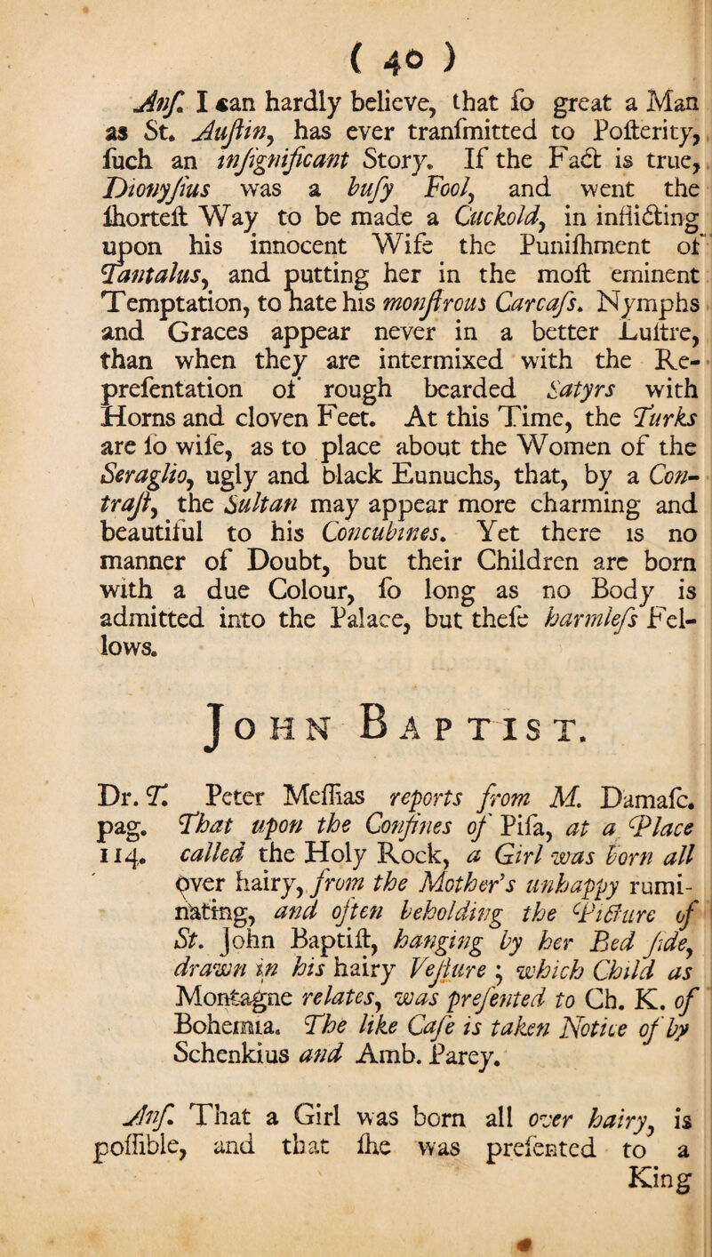 ( 4° ) Anfi I can hardly believe, that fo great a Man as St. Nuflin, has ever tranfmitted to Pofterity, fuch an tnfignificant Story. If the Fad is true, Dionyfius was a bufy Fool, and went the Ihortelt Way to be made a Cuckold, in infiiding upon his innocent Wife the Punifoment of Tantalus, and putting her in the molt eminent Temptation, to natehis monfir ous Carcafs. Nymphs and Graces appear never in a better Luitre, than when they are intermixed with the Re- prefentation of rough bearded Satyrs with Horns and cloven Feet. At this Time, the Turks are lb wife, as to place about the Women of the Seraglio, ugly and black Eunuchs, that, by a Con- trafi, the Sultan may appear more charming and beautiful to his Concubines. Yet there is no manner of Doubt, but their Children are born with a due Colour, fo long as no Body is admitted into the Palace, but thefe harmlefs Fel¬ lows. John Bap t i s t. Dr. T Peter Meffias reports from M. Damafc. pag. That upon the Confines of Pifa, at a (place 114. called the Holy Rock, a Girl was horn all Over hairy, from the Mother's unhappy rumi¬ nating, and often beholding the cPiBure of St. John Baptift, hanging by her Bed fdey drawn in his hairy Vejlure 5 which Child as Montague relates, was prefented to Ch. K. of Bohemia. The like Cafe is taken Notice of by Schenkius and Amb. Parey. jJnfi That a Girl was born all ozrr hairy, is poffible, and that foe was prefented to a King