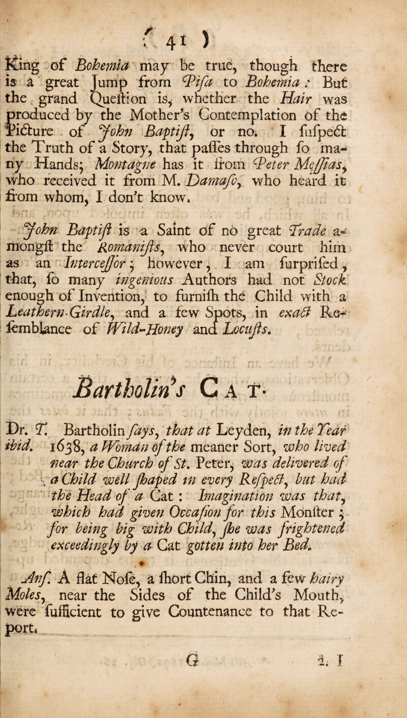 Ming of Bohemia may be true, though there is a great Jump from Pi fa to Bohemia; But the grand Queifion is, whether the Hair was produced by the Mother's Contemplation of the Picture of John Baptiji, or no. I fufpedf the Truth of a Story, that pafles through fo ma¬ ny Hands; Montague has it from Peter Mefjtasy who received it from M. Damafcy who heard it 1 from whom, I don't know* John Baptifl is a Saint of no great Oracle a® mongft the Romanifls, who never court him as an Intercejfor; however,. I am furprifed, that, fo many ingenious Authors had not Stock enough of Invention, to furnifh the Child with a Leathern-Girdle, and a few Spots, in exaff Re~ iemblance of Wild-Honey and Loafs. Bartholin s C a t* Hr. T. Bartholin fays, that at Leyden, in the Tear ibid. 1638, a Woman of the meaner Sort, who lived near the Church of St. Peter, was delivered of . a Child well Jhaped in every Refpeff, but had the Head of a Cat: Imagination was that, which had given Occajion for this Monfter ; for being big with Child, Jhe was frightened exceedingly by a Cat gotten into her Bede Anf. A flat Nofe, a fhort Chin, and a few hairy Moles, near the Sides of the Child's Mouth, Were fufficient to give Countenance to that Re- port. G h I