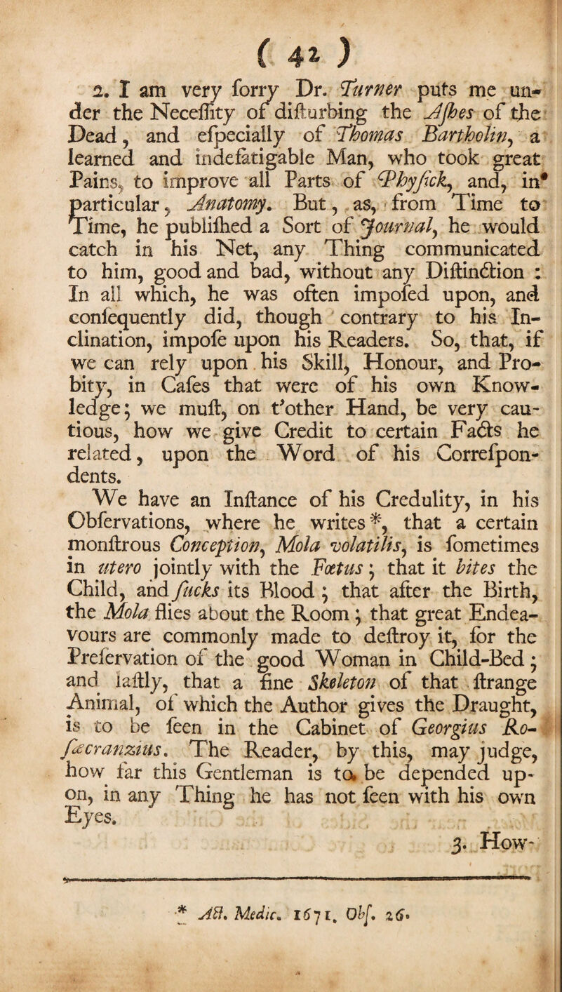 ( 41 ) 2. I am very forry Dr. Turner puts me un¬ der the Neceffity or difturbing the Ajhes of the Dead , and efpecially of Thomas Bartholin, a learned and indefatigable Man, who took great Pains, to improve all Parts of hyjick, and, in* particular, Anatomy. But, as, from Time to Time, he pubiifhed a Sort of Journal, he would catch in his Net, any Thing communicated to him, good and bad, without any Diftinbtion : In all which, he was often impofed upon, and conlequently did, though contrary to his In¬ clination, impofe upon his Readers. So, that, if we can rely upon his Skill, Honour, and Pro¬ bity, in Cafes that were of his own Know¬ ledge; we muff, on t'other Hand, be very cau¬ tious, how we give Credit to certain Fadfs he related, upon the Word of his Correfpon- dents. We have an Xnftance of his Credulity, in his Obfervations, where he writes*, that a certain monftrous Conception, Mola volattUs, is fometimes in utero jointly with the Foetus; that it bites the Child, and fucks its Blood ; that after the Birth, the Mola flies about the Room ; that great Endea¬ vours are commonly made to deftroy it, for the Prelervation of the good Woman in Child-Bed; and iaftly, that a fine Skeleton of that ftrange Animal, of which the Author gives the Draught, is to be feen in the Cabinet of Georgius Ro- fecranzius. The Reader, by this, may judge, how far this Gentleman is to* be depended up¬ on, in any Thing he has not feen with his own Eyes. 3. How* .. .. 1. 1  l. ■■ * Aft. Medic* 16Ohf. z6*