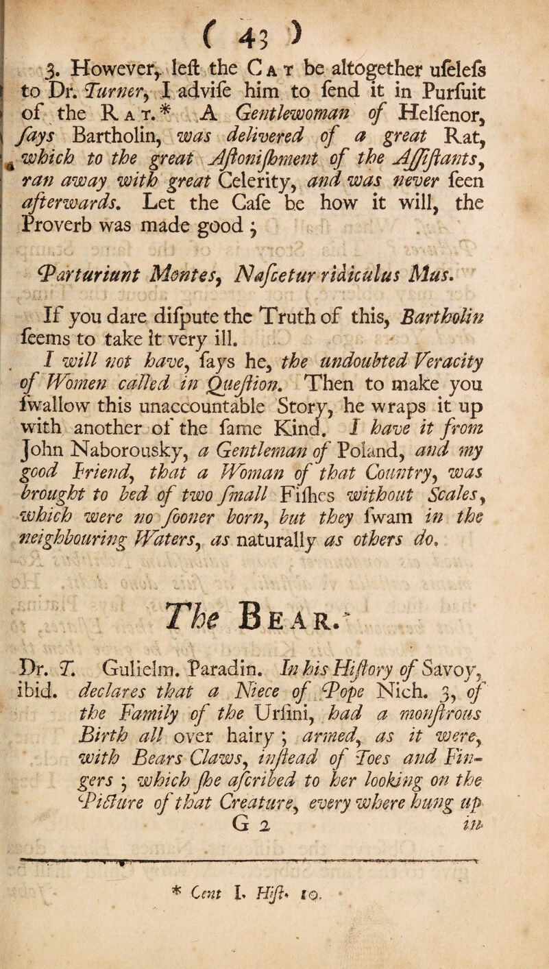 3. However,, left the Cat be altogether nfelefs to Dr. Turner, I advife him to fend it in Purfuit of the Rat.* A Gentlewoman of Helfenor, fays Bartholin, was delivered of a great Rat, which to the great Afionifhment of the AJffants, ran away with great Celerity, and was never feen afterwards. Let the Cafe he how it will, the Proverb was made good j Tarturiunt Montes, Nafcetur rUiculus Mus, If you dare difpute the Truth of this, Bartholin feems to take it very ill. I will not have, fays he, the undoubted Veracity of Women called in Quejlion. Then to make you fwallow this unaccountable Story, he wraps it up with another of the fame Kind. I have it from John Naboronsky, a Gentleman of Poland, and my good Friend, that a Woman of that Country, was brought to bed of two finall Fifties without Scales, which were no fooner born, but they fwam in the neighbouring Waters, as naturally as others do. The Bear.- Dr. T Gulielm. Paradin. In his Hiftory of Savoy, ibid, declares that a Niece of Tope Nich. 3, of the Family of the Urlini, had a monfrous Birth all over hairy ; armed,\ as it werey with Bears Claws, infiead of Toes and Fin- ~ e afcribed to her looking on the Creature, every where hung up- G 2 in* gers * wfoicfo Jb Ti flare of that * Cent L Hift* IQ.