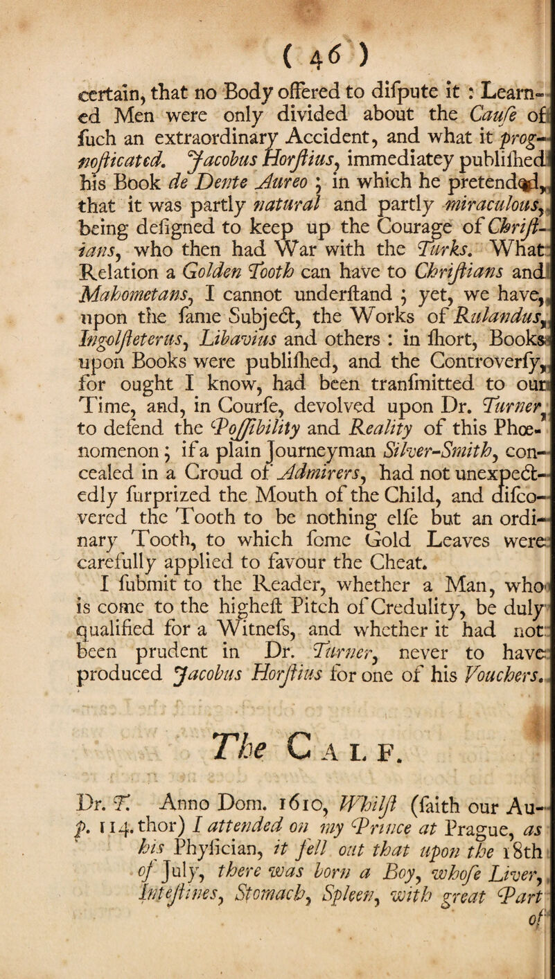 ( 4« ) certain, that no Body offered to difpute it : Learn¬ ed Men were only divided about the Caufe of fuch an extraordinary Accident, and what it prog- wojiicatcd. Jacobus tiorfiius, immediatey publifhedi his Book de Dente Aureo ; in which he pretended* that it was partly natural and partly miraculous, being defigned to keep up the Courage of Chrijl- ians, who then had War with the Turks. What: Relation a Golden Tooth can have to Chrijtians and Mahometans, I cannot underfland ; yet, we have, , upon the fame Subject, the Works of Rulandus% Ingoljleterus, Libavius and others : in fhort, Books upon Books were publifhed, and the Controverfy, for ought I know, had been tranfmitted to oun Time, and, in Courfe, devolved upon Dr. Turner to defend the cPojfibility and Reality of this Phoe- nomenon ; if a plain Journeyman Silver-Smithy con¬ cealed in a Croud of Admirersy had not unexpect¬ edly furprized the Mouth of the Child, and difeo- vered the Tooth to be nothing elfe but an ordi¬ nary Tooth, to which fome Gold Leaves were carefully applied to favour the Cheat. I fubmit to the Reader, whether a Man, who> is come to the highefl Pitch of Credulity, be duly qualified for a Witnefs, and whether it had not: been prudent in Dr. Turnery never to have produced Jacobus Horjtius for one of his Touchers. The C a l f. Dr. T. Anno Dorn. 1610, Whiljl (faith our Au- f 114. thor) I attended on my ^Prince at Prague, as his Phylician, it fell out that upon the 18th of July, there was born a Boyy whofe Livery htejlwesy Stomachy SpkeVy with great ^Part oh