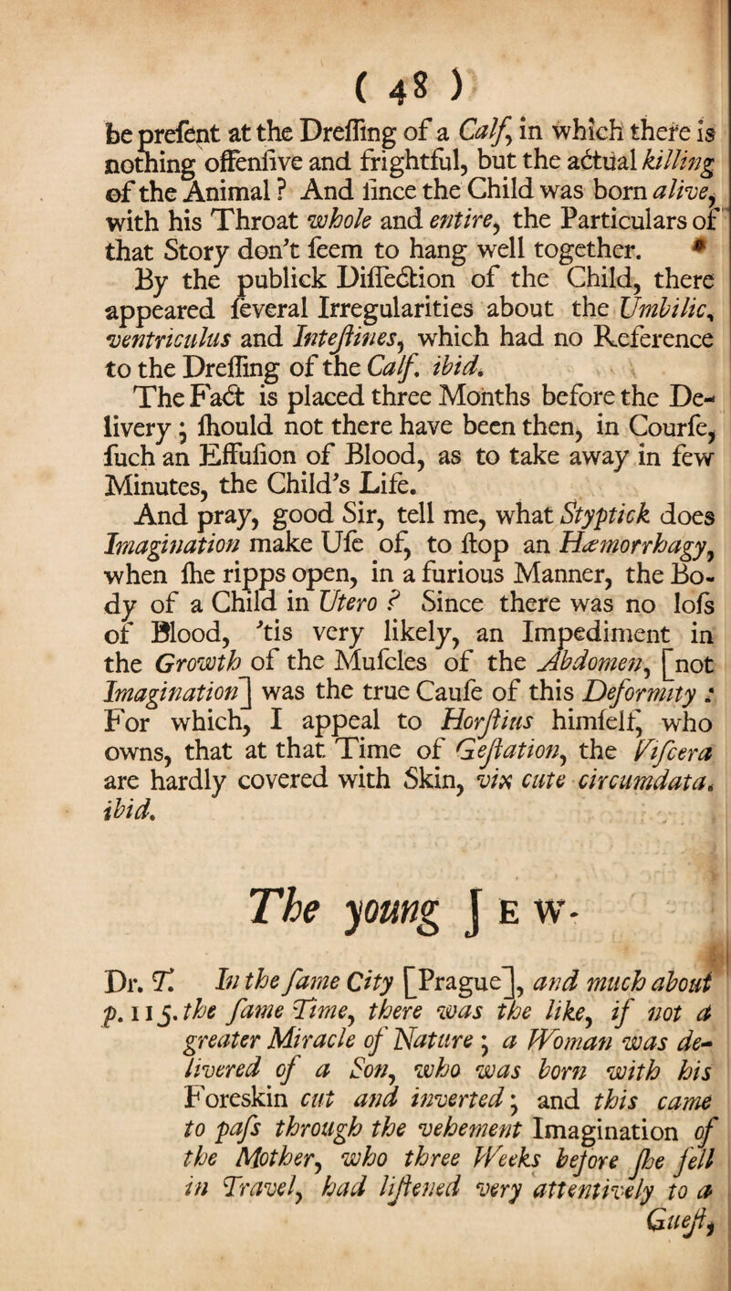 ( 4^ ) be prefent at the Drefling of a Calf in which thefe is nothing offeniivc and frightful, but the actual killing ©f the Animal ? And lince the Child was born alivej with his Throat whole and entire, the Particulars or that Story don't feem to hang well together. * By the publick Diffedtion of the Child, there appeared feveral Irregularities about the Umbilic, -ventriculus and Intejtines5 which had no Reference to the Drefling of the Calf ibid,\ The Fadt is placed three Months before the De¬ livery * lhould not there have been then, in Courfe, fuch an Effulion of Blood, as to take away in few Minutes, the Child's Life, And pray, good Sir, tell me, what Styptick does Imagination make Ufe of, to flop an Hannorrhagy, when ihe ripps open, in a furious Manner, the Bo¬ dy of a Child in Utero ? Since there was no lofs of Blood, 'tis very likely, an Impediment in the Growth of the Mufcles of the Abdomen^ |_not Imagination] was the true Caufe of this Deformity : For which, I appeal to Horftius himfelf, who owns, that at that Time of Gejiation, the Nifcera are hardly covered with Skin, vix cate circumdatat ibid. The young J e w* t ■ Dr. Tl In the fame City ^Prague J, and much about p. ii 5. the fame Time, there was the like, if not a greater Miracle of Nature 5 a Woman was de¬ livered of a Son, who was born with his Foreskin cut and inverted * and this came to pafs through the vehement Imagination of the Mother, who three Weeks before foe fell in Travel, had lijtened very attentively to a Quejii