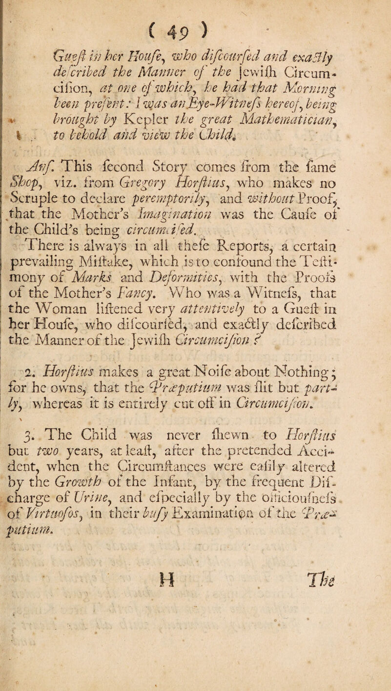 Gmfi in her Houfe, who difeourfed and exadiy deferibed the Manner of the jewifh Circum* ciilon, at one cj which, he had that Morning been pre/ent: I zvas an fEy e-Wit nefs hereof being *. brought by Kepler the great Mathematician, % r to behold and view the Child* Anf This fecond Story comes from the fame Shcpy viz. from Gregory Horjfzus, who makes no Scruple to declare peremptorily, and without Proof, that the Mother's Imagination was the Caufe of the Child's being circumdfed. There is always in all thefe Reports, a certain i prevailing Miltake, which is to confound the Tefti* mony of Marks and Deformities, with the Proofs ot the Mother's Fancy. Who was a Witnefs, that the Woman liltened very attentively to a Gudl in her Houfe, who difcourled, and exactly deferibed - the Manner of the Jewiih Circumcijion I 2. Horffius makes a greatNoifeabout Nothing; for he owns, that the Fraputium was flit but part- | lyy whereas it is entirely cut off in Circumcijionf : \ 3. The Chiki was never ftiewn to Ilorfius but two years, at lead, after the pretended Acci¬ dent, when the Circumftances were eafily altered by the Growth of the Infant, by the frequent Dif- charge of Urine, and efpecially by the ohicioufhds of Virtmfos, in their bufy Examination of the TW-