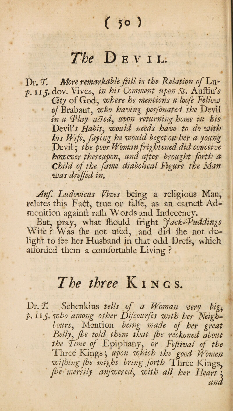 ( 5° ) The Devil. Dr. T. More remarkable ftill is the Relation of Lu* p. u S' dov. Vives, in his Comment upon St. AuftinV City of God, where he mentions a loofe Fellow of Brabant, who having perforated the Devil in a dPlay affed, upon returning home in his Devifs Habit, would needs have to do with his Wife, faying he would beget on her a young Devil; the poor Woman frightened did conceive however thereupon, and after brought forth a Child of the fame diabolical Figure the Man was drefjed in. Anf. Ludovicus Vives being a religious Man, relates this Fadt, true or falfe, as an earneft Ad¬ monition againll rafh Words and Indecency. But, pray, what fhouid fright fack-W addings Wife ? Was fhe not uied, and did Ihe not de¬ light to fee her Husband in that odd Drefe, which atiorded them a comfortable Living ? The three Kings. Dr. T. Schenkius tells of a Woman very big, p. 11 S' who among other Difcourfes with her Neigh¬ bours, Mention being made of her great Belly, fhe told them that fhe reckoned about the Time of Epiphany, or Fejttval of the Three Kings; upon which the good Women wiping fhe might bring forth Three Kings, fhe merrily anjwered, with all her Heart; and