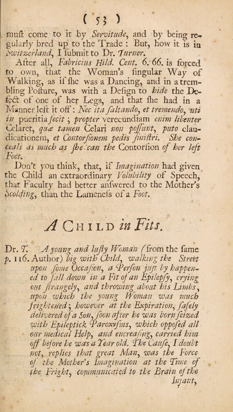 ( 5? ) moil come to it by Servitude, and by being re-* gulcirly bred up to the Trade : But, how it is in Switzerland, I iubmit to Dr. Turner, Alter all, Fabric?us Hild. Cent. 6. 66. is forced to own, that the Woman’s lingular Way of W alking, as il Ihe was a Dancing, and in a trem¬ bling Pofture, was with a Delign to hide the De¬ led: of one of her Legs, and that hie had in a Manner left it oft': Nec it a faltando, et i remen do, uti in pueritia fecitpropter verecundiam enim libenter Celaret, quw tarnen Celari non pojfunt, puto clau- dicationern, et Contorfiomm pedis Jinidri. She con¬ ceals as much as fhecan the Contorlion of her left Foot. Don't you think, that, if Imagination had given the Child an extraordinary Volubility of Speech, that Faculty had better anfwered to the Mother’s Scolding, than the Lamenefs of a Foot, A Child in Fits. Dr. A A young and lufly Woman (from the fame p. 116. Author) big with Child, walking the Street upon fame Occafion, a IPerfan juft by happen¬ ed to fall down in a Fit of an Epilepfy, crying out Jirangely, and throwing about his Limbs, upon which the young Woman was much frightened ^ however at the Expiration, fafely delivered of a Son, foon after he was bornfeized with Epileptick Faroxyfms, which oppofed all our medical Help, and encreafing, carried him off before he was a Tear old. The Can fa, I doubt not, replies that great Man, was the Force of the Mother's Imagination at the Time of the Fright, copmumcated to the Bruin of the