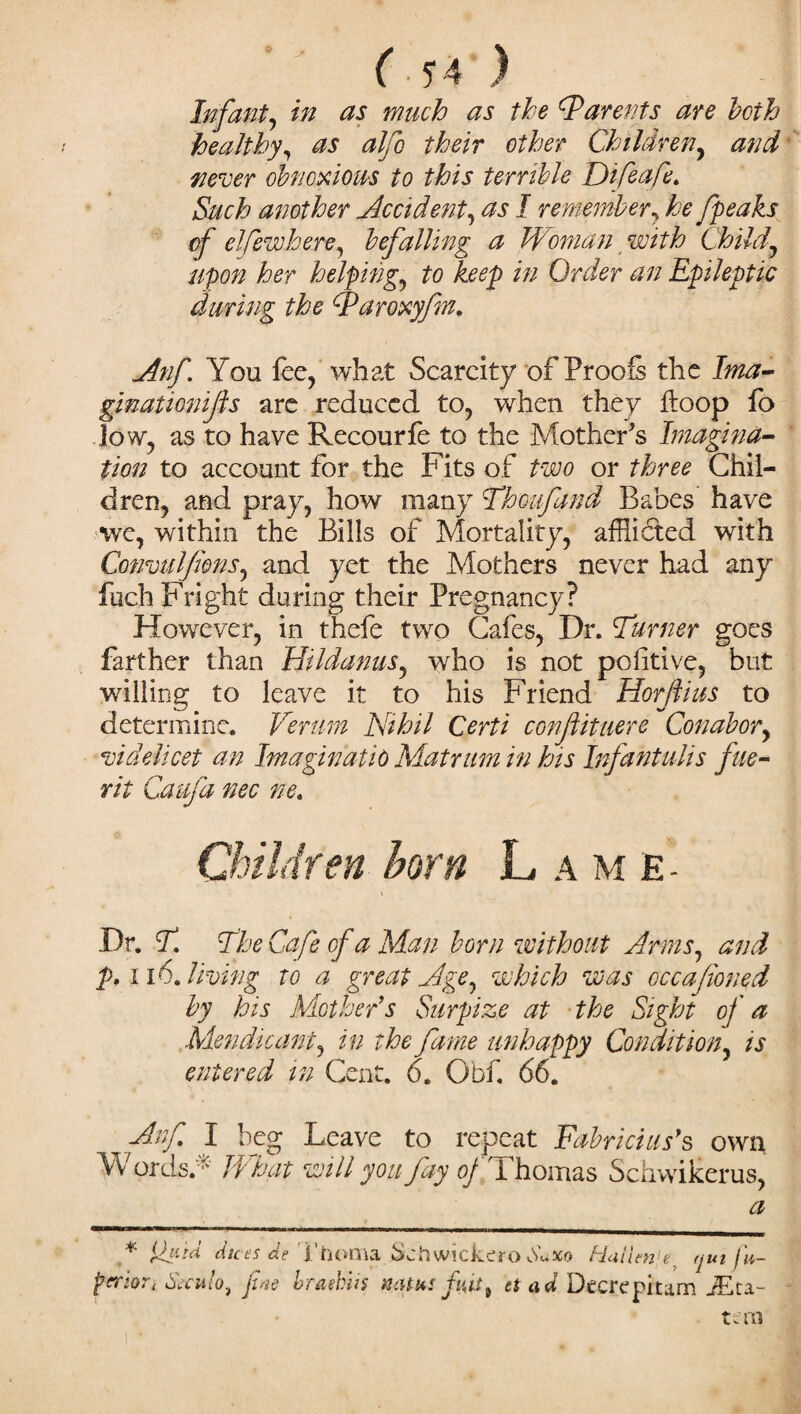 ' ( J4 ) Infant, in as much as the cParents are both healthy, as alfo their other Children, and never obnoxious to this terrible Difeafe. Such another Accident, as I remember, he fpeaks of elfewhere, befalling a Woman with Child, upon her helping, to keep in Order an Epileptic during the fParoxyfn. Anf You fee, what Scarcity of Proofs the Ima- ginationifls are reduced to, when they floop fo low, as to have Recourfe to the Mother's Imagina¬ tion to account for the Fits of two or three Chil¬ dren, and pray, how many Thoufand Babes have we, within the Bills of Mortality, afflicted with Comulfans, and yet the Mothers never had any filch Fright during their Pregnancy? However, in thefe two Cafes, Dr. Turner goes farther than Hildanus, who is not politive, but willing to leave it to his Friend Horftius to determine. Verum Nihil Certi confiituere Conabor, videlicet an Imagination Mat rum in his Infantulis file- rit Caufa nec ne. Children born L a m e Dr. T. The Cafe of a Man born without Arms, and p. 116. living to a great Age, which was cccafioned by his Mother’s Surpize at the Sight of a Mendicant, in the fame unhappy Condition, is entered in Cent. 6. Obf. 66. Anf I beg Leave to repeat Fabricius’s own Words.* What will you fay oj Thomas Schwikerus, a * W-d dices de Thoma Schwickero Suxo Hallenje (jut fu- f trior * Secutoi fine braekiis mu us fit 9 ti ad Deere pitam JEta- tan