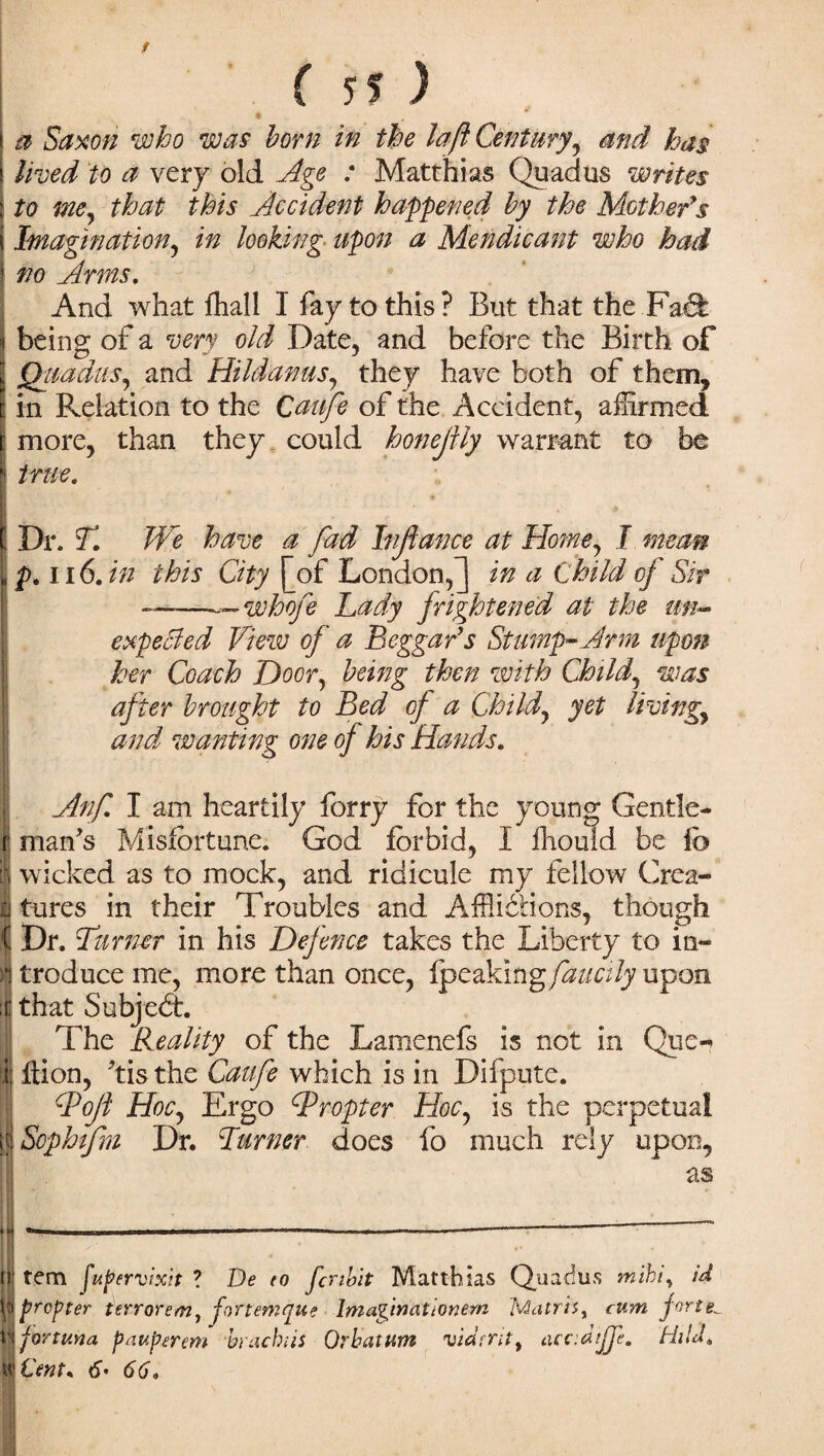a Saxon who was horn in the la ft Century^ and has lived to a very old Age : Matthias Quadus writes to me, that this Accident happened by the Mother's Imagination, in looking upon a Mendicant who had no Arms. And what fhall I fay to this ? But that the Fad being of a very old Date, and before the Birth of jQuadus, and Hildanus, they have both of them, : in Relation to the Qaufe of the Accident, affirmed more, than they could honeftly warrant to be j true. ! Dr. T. We have a fad Injiance at Home, I mean p. ii 6. in this City [of London,] in a Child of Sir ——whoje Lady frightened at the un¬ expended View of a Beggar's Stump-Arm upon her Coach Door, being then with Child, was after brought to Bed of a Child, yet living, and wanting one of his Hands. Anf. I am heartily forry for the young Gentle- i man's Misfortune. God forbid, I fhould be lb 1 wicked as to mock, and ridicule my fellow Crea- Itures in their Troubles and Afflictions, though Dr. Turner in his Defence takes the Liberty to in¬ troduce me, more than once, {peaking faucily upon ;i: that SubjeCt. The Reality of the Lamenefs is not in Quc- ij ftion, Tis the Caufe which is in Difputc. ddojl Hoc, Ergo Propter Hoc, is the perpetual | Sophifm Dr. Turner does fo much rely upon, as ..i _—-__— ii| rem fupervixit ? De to fcribit Matthias Quadus mihiy id \p propter ttrrorem, fvtemque Imaginationem Matrix cum fortel Ifortv.na pauperem bracbiis Orhatum vidmtt uccdifp. Hi Id. «\€ent* 6• 66.