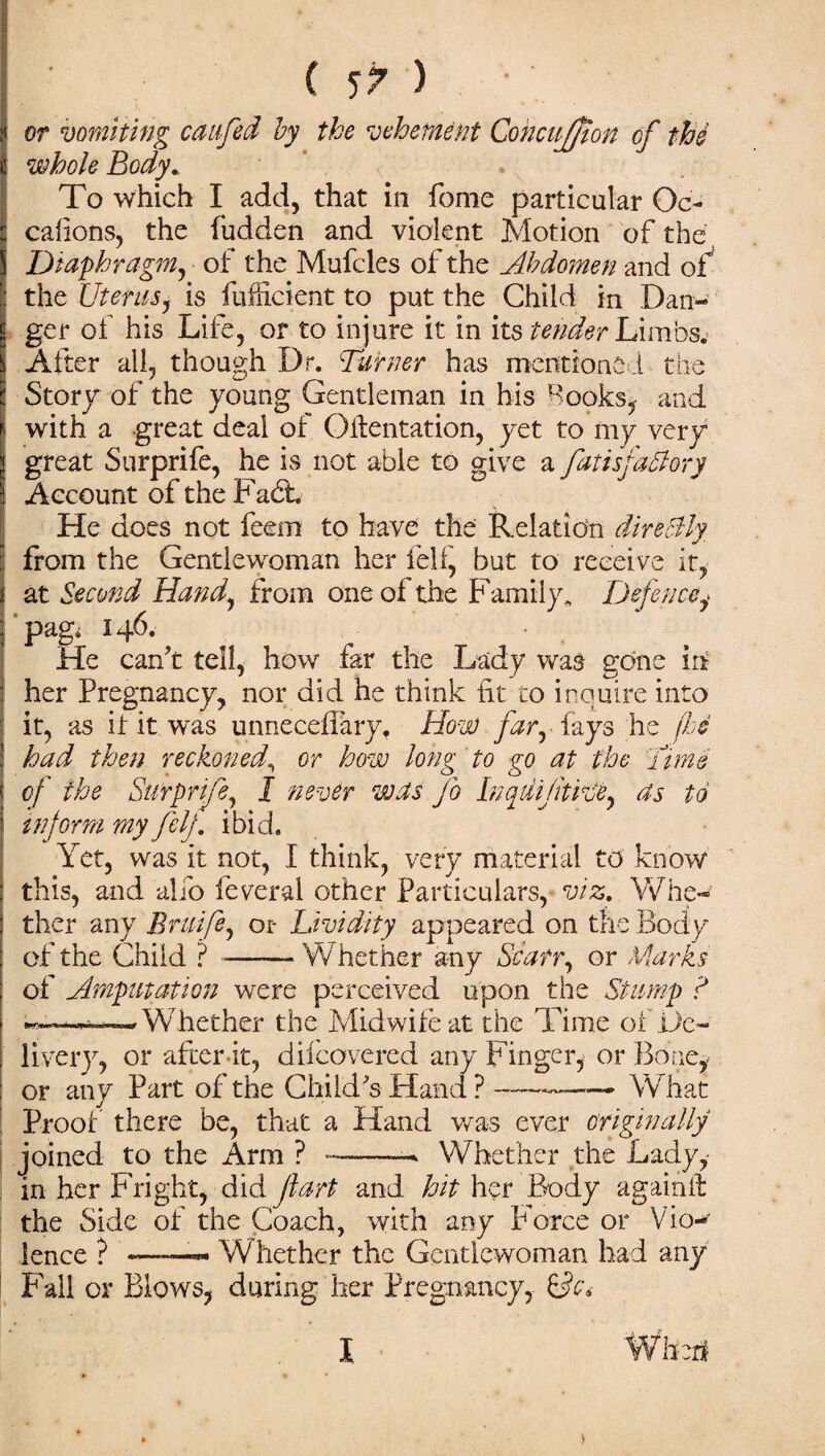 or vomiting caufed by the vehement Cohcujfton of the whole Body. To which I add, that in fome particular Oc- cafions, the hidden and violent Motion of the Diaphragm, of the Mufcles of the Abdomen and of the Uterusj is fufficient to put the Child in Dan¬ ger of his Life, or to injure it in its tender Limbs.- After all, though Dr. Burner has mentioned the Story of the young Gentleman in his Rooks, and i with a great deal of Oilentation, yet to my very j great Surprife, he is not able to give a fatisfaSlory Account of the Fadt He does not feem to have the Relation directly from the Gentlewoman her fell, but to receive it, at Second Hand, from one of the Family* Defencey pagi 146. • He can’t tell, how far the Lady was gone in her Pregnancy, nor did he think fit to inquire into it, as if it was unneceffary. How far, fays he (he had then reckoned, or how long to go at the Time of the Surprife, J never was jo Inqdijitive, as to inform my felf ibid. Yet, was it not, I think, very material to know this, and alio feveral other Particulars, viz. Whe¬ ther any Briiife, 01* Lividity appeared on the Body of the Child ? --‘Whether any Scan, or Marks of Amputation were perceived upon the Stump ? Whether the Midwife at the Time of De¬ liver}, or after-it, difcovered any Finger, or Bone, or any Part of the Child’s Hand?-——- What Proof there be, that a Hand was ever originally joined to the x4rm ? ——- Whether the Lady, in her Fright, did fart and hit her Body againft the Side of the Coach, with any Force or Vkm lence ? -——- Whether the Gentlewoman had any Fall or Blows, during her Pregnancy, &c> l When