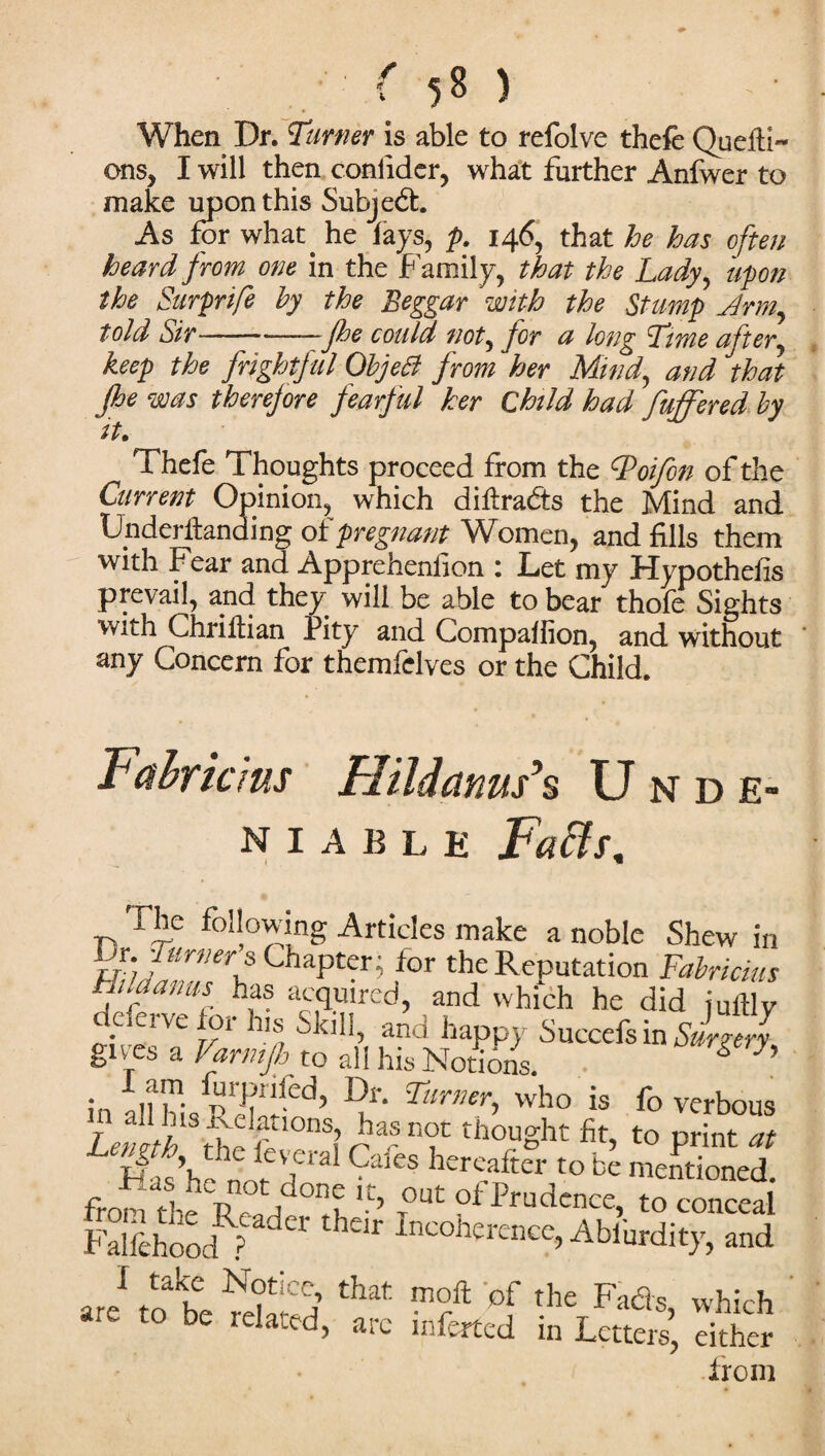 When Dr. Turner is able to refolve thefe Quefti- ons, I will then conlider, what further Anfwer to make upon this Subject. As for what, he fays, p. 146, that he has often heard from one in the Family, that the Lady, upon the Surprife by the Beggar with the Stump Jrm,, told Sir--Jhe could not, for a long Time after, keep the frightful ObjeB from her Mind, and that jhe was therefore fearful her Child had fuffered by it. Thefe Thoughts proceed from the tyoifon of the Current Opinion, which diftradts the Mind and tJnderllanding of pregnant Women, and fills them with Fear and Apprehenfion : Let my Hypothefis prevail, and they will be able to bear thofe Sights with Chriflian Pity and Companion, and without any Concern for themfelves or the Child. Fahricms Hildanm’s Unde¬ niable Faffs. The following Articles make a noble Shew in br Turners Chapter; for the Reputation Fabncim Hilaauus has acquired, and which he did jullly deferve for his Skill, and happy Succefs in Surgerl gives a Vamtjh to all his Notions. g h in all his Dr‘ who is fo verbous Lemtb 5S ? Ft n°u thouSht to print at 1, 9ales hereafter to be mentioned. from thJ d f °n? T°Ut ofPrudence, to conceal Falsehood ? °l 1 KU ]ne°herence, Abiurdity, and are11? be mlSd ** the Fads> which * t0 be relatfd> are inferted in Letters, either from