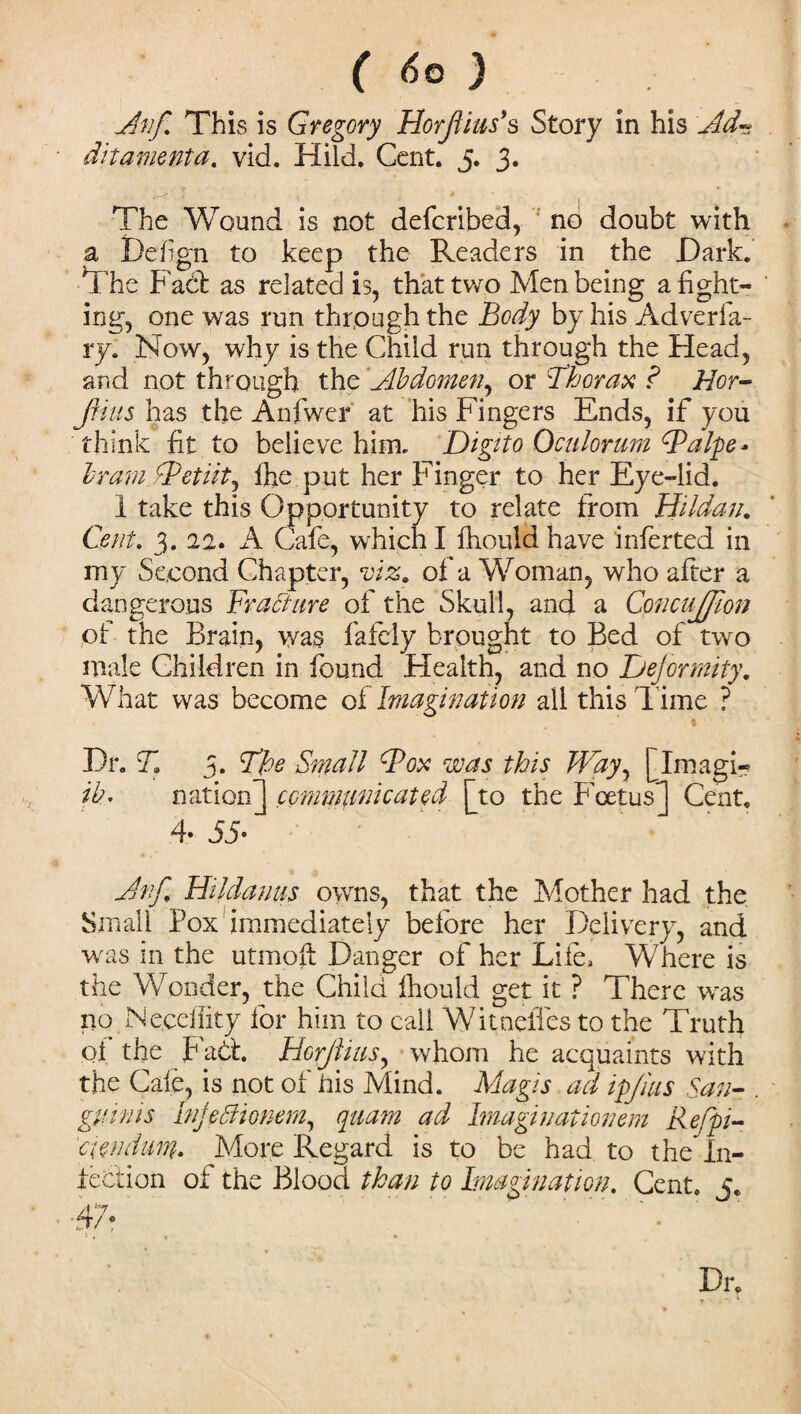 (6 Q ) Anf. This is Gregory HorJUus’s Story in his Ad- ditamenta, vid. Hi Id. Cent. 5. 3. The Wound is not deferibed, no doubt with a Hefgn to keep the Readers in the Hark. The Fad! as related is, that two Men being a fight¬ ing, one was run through the Body by his Adverfa- ry. Now, why is the Child run through the Head, and not through the Abdomen, or Thorax ? Hoy- fuus has the Anfwer at his Fingers Ends, if you think fit to believe him. Digito Oculorum Balp e - Irani Betiitj fhe put her Finger to her Eye-lid. 1 take this Opportunity to relate from Hilda;;. Cent. 3. 22. A Cafe, which I fhould have inferted in my Second Chapter, viz. of a Woman, who after a dangerous Fracture of the Skull, and a Concujffion of the Brain, was fafeiy brought to Bed of two male Children in found Health, and no Dejormity. What was become A Imagination all this l ime ? i ■ Hr. T. 3. The Small Box was this Way, [Imagi- ib. nation] communicated [to the Foetus] Cent. 4* 55- Anf. Hildauus owns, that the Mother had the Small Pox immediately before her Delivery, and was in the utmoft Danger of her Life, Where is the Wonder, the Child fhould get it ? There was no Neceffity for him to call WitneiTes to the Truth of the Fad:. Horjlius, whom he acquaints with the Cafe, is not of his Mind. Magis ad ipjius San¬ guinis Inj0ionem, quam ad Imagiuationem Refpi- ciendum. More Regard is to be had to the” In¬ fection of the Blood than to Imagination. Cent. j. Dr.
