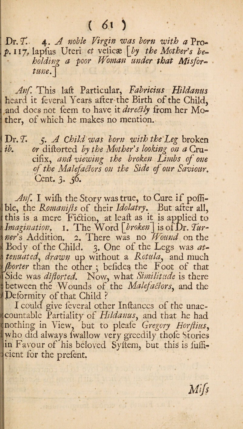 Dr. T. ■ 4. A noble Virgin was born with a Pro* p. 117, lapfus Uteri et veiicae [by the Mother's be¬ holding a poor Woman under that AJisfor- tunef] Anf This laft Particular, Fabricius Hildanus heard it feveral Years after the Birth of the Child, and does not feem to have it directly from her Mo¬ ther, of which he makes no mention. Dr. T. 5. A Child was born with the Leg broken ib. or diftorted by the Mother's looking on a Cru¬ cifix, and viewing the broken Limbs of one of the Malefactors on the Side of our Saviour. Cent. 3. 36. Anf. I wifh the Story was true, to Cure if poffi- ble, the Romanijls of their Idolatry. But after all, this is a mere Fidlion, at leaft as it is applied to Imagination, i. The Word [broken] is of Dr. Tur¬ ner's Addition. 2. There was no Wound on the i Body of the Child. 3. One of the Legs was at- Itenuated, drawn up without a Rotula, and much fsorter than the other ; befides the Foot of that Side was dljlorted. Now, what Similitude is there I between the Wounds of the Malefactors, and the Deformity of that Child ? I could give feveral other Inftanccs of the unac¬ countable Partiality of Hildanus, and that he had nothing in View, but to pleafe Gregory EorjliuSj I who did always fwallow very greedily thole Stories [in Favour of his beloved Syltem, but this is fufii- indent for the prefent.