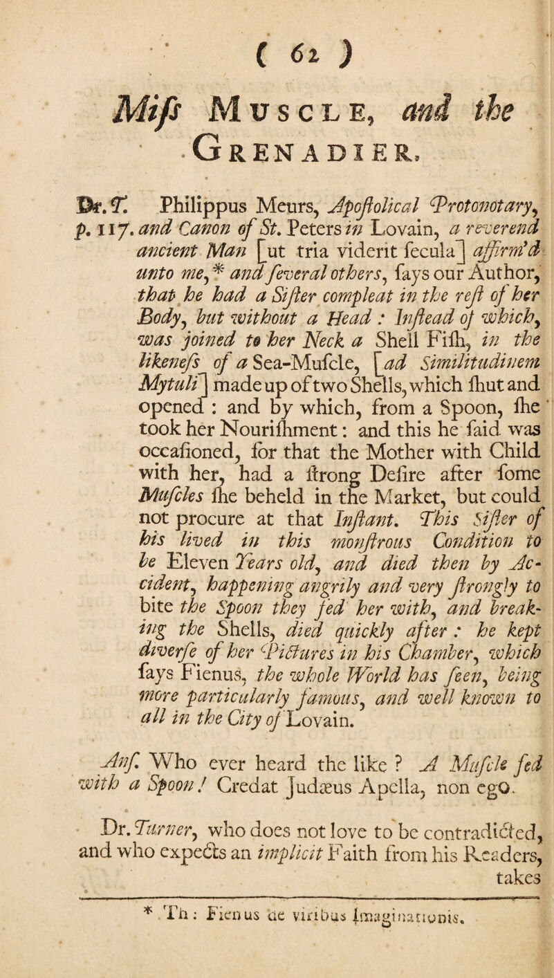 (6lJ \ / Mifs Muscle, and the • -Grenadier, • ' * Jh.T. Philippus Meurs, Apoftolical Trotonotary, p. 1ij. and Canon of St. Peters in Lovain, a reverend ancient Man [ut tria viderit fecal a J affirm'd- unto me, * and fever al others, fays our Author, that he had a Sifter compleat in the reft of her Body, hut without a Bead : Inftead 0] which, was joined to her Neck a Shell Fiih, in the likenefs of a Sea-Mufcle, \ad Similitudinem Mytulf] made up of two Shells, which fhut and opened : and by which, from a Spoon, ihe took her Nourishment: and this he faid was occafioned, lor that the Mother with Child with her, had a ftrong Defire after fome Mufcles fhe beheld in the Market, but could not procure at that Inftant. This Sifter of his lived in this monftrous Condition to he Eleven Tears old, and died then by Ac- cident, happening angrily and very ftrongJy to bite the Spoon they fed her with, and break- ing the Shells, died quickly after : he kept diverfe of her cPi Bures in his Chamber, which fays Fienus, the whole World has feen, being more particularly famous, and well known to all in the City of Lovain. Anf Who ever heard the like ? A Mufck fed with a Spoon J Credat Judaeus Apclla, non ego. Dr. Turner, who does not love to be contradicted, and who expects an implicit Faith from his Readers, takes 0 * Th: Fienus de via bus jmaginatiums.